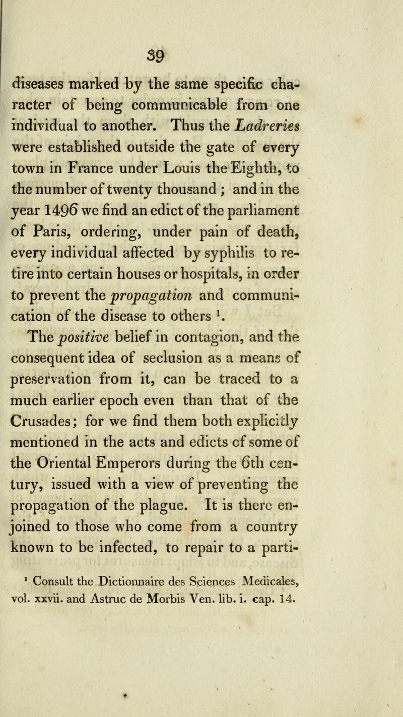 diseases marked by the same specific cha* racter of being communicable from one individual to another. Thus the Ladreries were established outside the gate of every town in France under Louis the Eighth, to the number of twenty thousand; and in the year 1496 we find an edict of the parliament of Paris, ordering, under pain of death, every individual affected by syphilis to re- tire into certain houses or hospitals, in order to prevent the propagation and communi- cation of the disease to others ^ The positive belief in contagion, and the consequent idea of seclusion as a means of preservation from it, can be traced to a much earlier epoch even than that of the Crusades; for we find them both explicitly mentioned in the acts and edicts of some of the Oriental Emperors during the 6th cen- tury, issued with a view of preventing the propagation of the plague. It is there en- joined to those who come from a country known to be infected, to repair to a parti- ' Consult the Dictiomiaire des Sciences Medicales, vol. xxvii. and Astruc de Morbis Ven. lib. i. cap. 14.