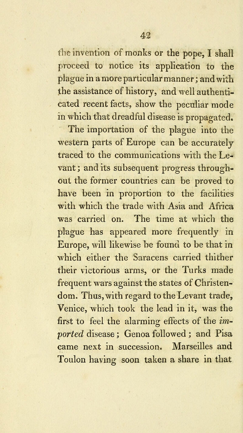 the invention of monks or the pope, I shall proceed to notice its application to the plague in a more particular manner; and with the assistance of history, and well authenti- cated recent facts, show the peculiar mode in which that dreadful disease is propagated. The importation of the plague into the western parts of Europe can be accurately traced to the communications with the Le- vant ; and its subsequent progress through- out the former countries can be proved to liave been in proportion to the facilities with which the trade with Asia and Africa was carried on. The time at which the plague has appeared more frequently in Europe, will likewise be found to be that in which either the Saracens carried thither their victorious arms, or the Turks made frequent wars against the states of Christen- dom. Thus, with regard to the Levant trade, Venice, which took the lead in it, was the first to feel the alarming effects of the im~ ported disease; Genoa followed ; and Pisa came next in succession. Marseilles and Toulon having soon taken a share in that