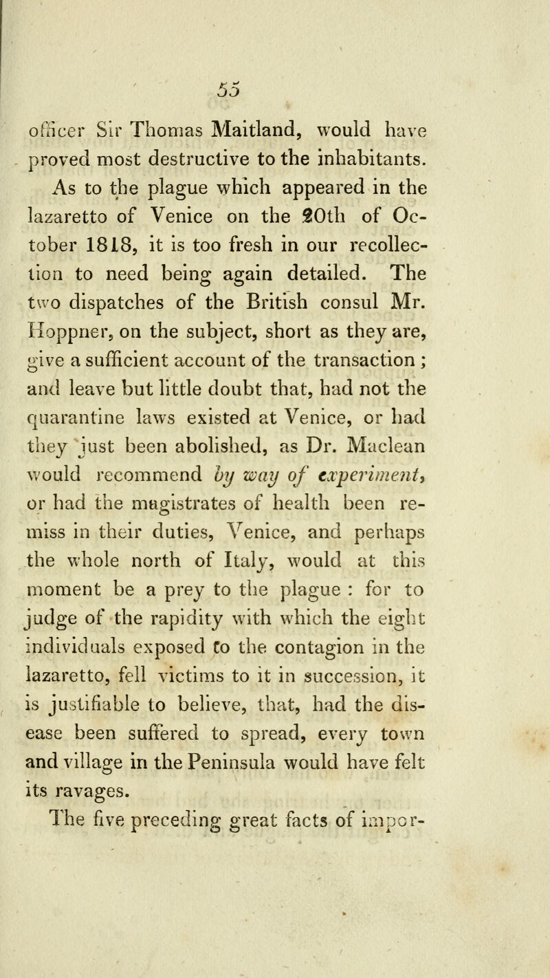 officer Sir Thomas Maitland, would have proved most destructive to the inhabitants. As to the plague which appeared in the lazaretto of Venice on the SlOth of Oc- tober I8I85 it is too fresh in our recollec- lIoQ to need being again detailed. The two dispatches of the British consul Mr. lioppnerj on the subject, short as they are, give a sufficient account of the transaction ; and leave but little doubt that, had not the quarantine laws existed at Venice, or had they just been abolished, as Dr. Maclean v/ould recommend 01/ way of txperimenty or had the magistrates of health been re- miss in their duties, Venice, and perhaps the whole north of Italy, would at this moment be a prey to the plague : for to judge of the rapidity with which the eight individuals exposed Co the contagion in the lazaretto, fell victims to it in succession, it is justifiable to believe, that, had the dis- ease been suffered to spread, every town and village in the Peninsula would have felt its ravages. The five preceding great facts of irnpor-