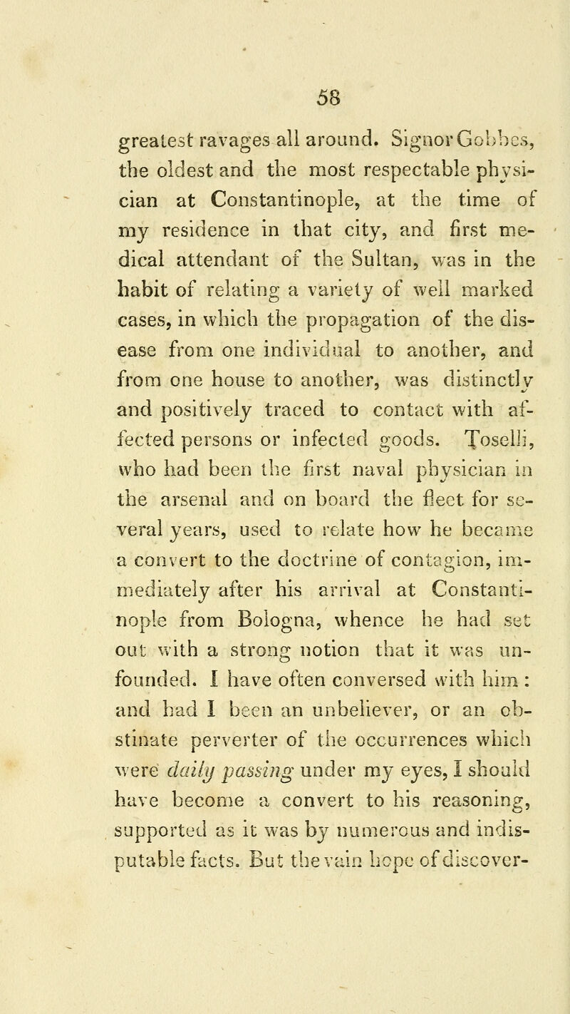 greatest ravages all around. Signer Gobbes, the oldest and the most respectable physi- cian at Constantinople, at the time of my residence in that city, and first me- dical attendant of the Sultan, was in the habit of relating a variety of well marked cases, in which the propagation of the dis- ease from one individual to another, and from one house to another, was distinctly and positively traced to contact with af- fected persons or infected goods. Toselii, who had been the first naval physician in the arsenal and on board the fleet for se- veral years, used to relate how he became a convert to the doctrine of contagion, im- mediately after his arrival at Constanti- nople from Bologna, whence he had set out with a strong notion that it was un- founded. I have often conversed with him : and had I been an unbeliever, or an ob- stinate perverter of the occurrences whicii were daily passing under my eyes, I should have become a convert to his reasoning, supported as it was by numerous and indis- putable facts. But the vain hope of discover-