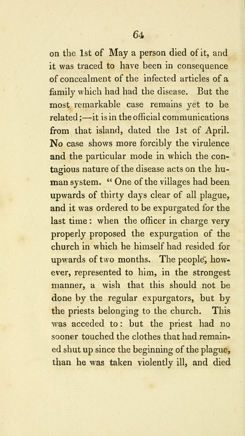 on the 1st of May a person died of it, and it was traced to have been in consequence of concealment of the infected articles of a family which had had the disease. But the most remarkable case remains yet to be related;—it is in the official communications from that island, dated the 1st of April. No case shows more forcibly the virulence and the particular mode in which the con- tagious nature of the disease acts on the hu- man system.  One of the villages had been upwards of thirty days clear of all plague, and it was ordered to be expurgated for the last time : when the officer in charge very properly proposed the expurgation of the church in which he himself had resided for upwards of two months. The people', how- ever, represented to him, in the strongest manner, a wish that this should not be done by the regular expurgators, but by the priests belonging to the church. This w^as acceded to: but the priest had no sooner touched the clothes that had remain- ed shut up since the beginning of the plague, than he was taken violently ill, and died