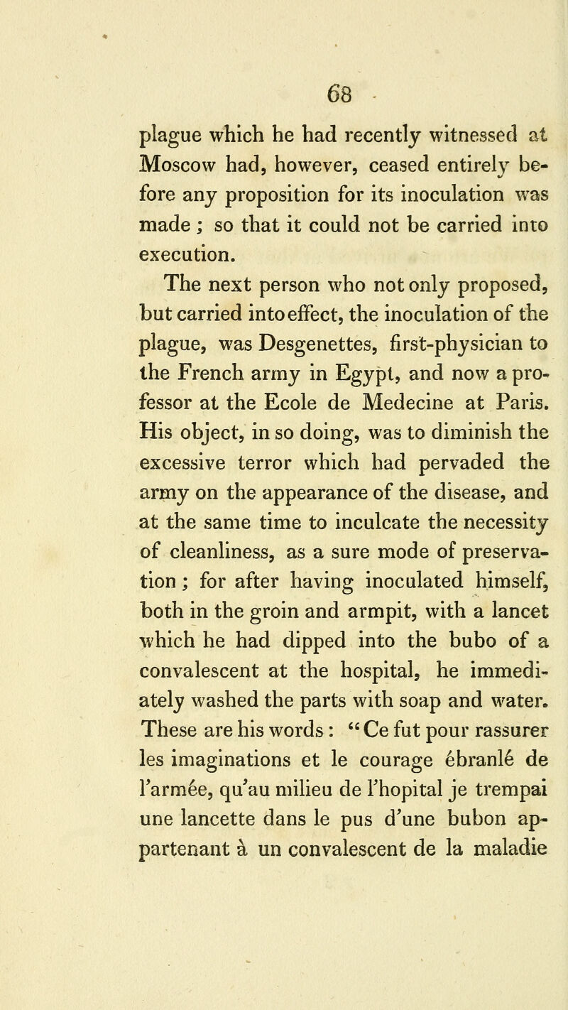 plague which he had recently witnessed at Moscow had, however, ceased entirely be- fore any proposition for its inoculation was made ; so that it could not be carried into execution. The next person who not only proposed, but carried into effect, the inoculation of the plague, was Desgenettes, first-physician to the French army in Egypt, and now a pro- fessor at the Ecole de Medecine at Paris. His object, in so doing, was to diminish the excessive terror which had pervaded the army on the appearance of the disease, and at the same time to inculcate the necessity of cleanliness, as a sure mode of preserva- tion ; for after having inoculated himself, both in the groin and armpit, with a lancet which he had dipped into the bubo of a convalescent at the hospital, he immedi- ately washed the parts with soap and water. These are his words: '' Ce fut pour rassurer les imaginations et le courage 6branl6 de Tarm^e, qu'au milieu de Thopital je trempai une lancette dans le pus d'une bubon ap- partenant k un convalescent de la maladie