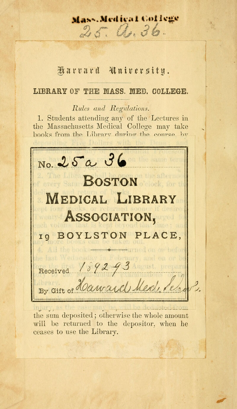 ii:niitrrt lluiitjer^ity* LIBRARY OF THE MASS. MEB. COLLEGE. Rules and Regulations. 1. Students attending any of the Lectures in the Massachusetts Medical College may take hoolcS from thPi T/lhrayv rliiT'infr flnp onn-pao \\-%T Jlb^cu dk M 5 IQ BOYLSTON PLACE, Eeceived L'^il-'^..:/..:^. ^ By Gift ot^<^^S^'.^.C0.-fMf1^ t^ 7 the sum deposited; otherwise the whole amount will be returned to the depositor, when he ceases to use the Library.