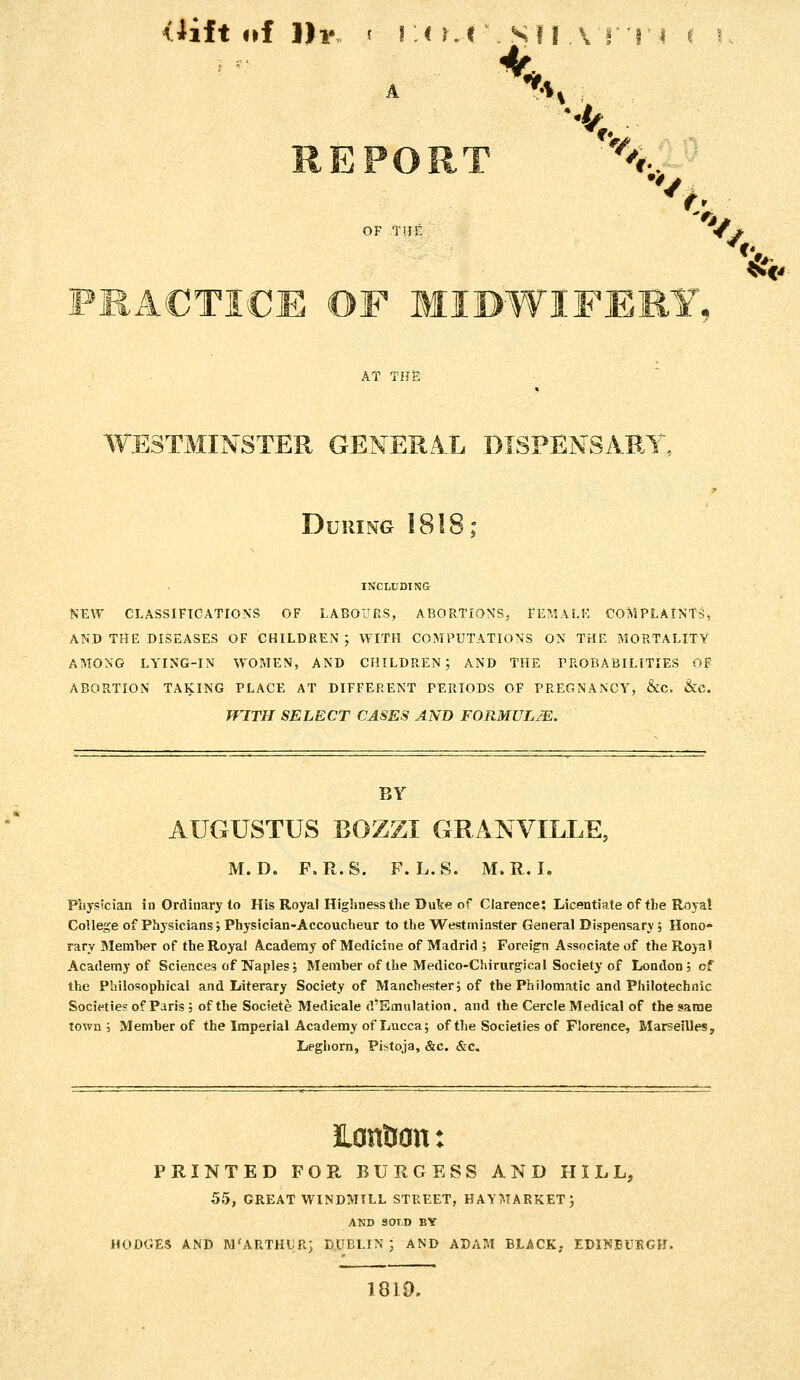 <iift of 111*, t I :< r.l \ Sf I A f'T i ( '■: REPORT '^..-^ OF TITE < * PRACTICE OF MIDWIFEEY, AT THS WESTMINSTER GENERA.L DISPENSARY, During 1818; INCLUDING NEW CLASSIFICATIONS OF LABO'JRS, ABORTIONS, rE?,lALr, COMPLAINTS, AND THE DISEASES OF CHILDREN; WITH COMPUTATIONS ON THE MORTALITY AMONG LYING-IN WOMEN, AND CHILDREN; AND THE PROBABILITIES OF ABORTION TAKING PLACE AT DIFFERENT PERIODS OF PREGNANCY, &C. &C. WITH SELECT CASES AND FORMULJE. BY AUGUSTUS BOZZI GRANVILLE, M. D. F.R.S. F. L.S. M.R.I. Physician in Ordinary to His Royal Highness the Dute of Clarence; Licentiate of the Roya! College of Physicians; Physician-Accoucheur to the Westminster General Dispensary ; Hono- rary Memher of the Royal Academy of Medicine of Madrid ; Foreig'n Associate of the Royal Academy of Sciences of Naples, Member of the Medico-Chirurgical Society of London; of the Philosophical and Literary Society of Manchester; of the Philomatic and Philotechnic Societies of Paris ; of the Societe Medicale d'Smulation. and the Cercle Medical of the same town; Memher of the Imperial Academy of Lucca; of the Societies of Florence, Marseilles, Leghorn, Pistoja, &c. &c. HontJcn: PRINTED FOR BURGESS AND HILL, 55, GREAT WINDMILL STREET, HAYMARKET ; AND SOLD BY HODGES AND M'ARTHUR; DUBLIN ; AND ADAM BLACK; EDINBURGH. 1819. %^o