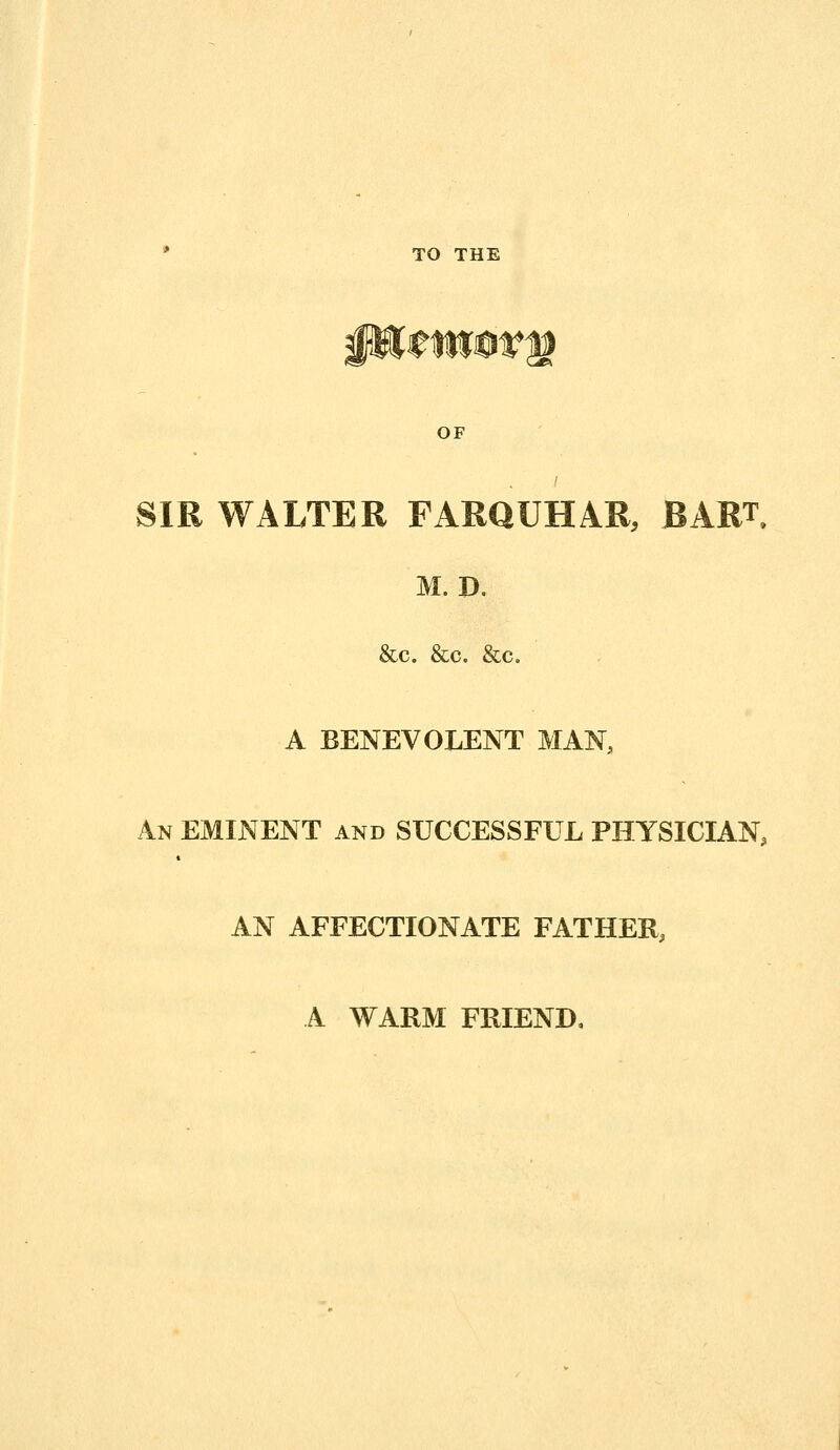 OF SIR WALTER FARQUHAR, BART M. D. &c. &c. &c. A BENEVOLENT MAN, An eminent and SUCCESSFUL PHYSICIAN, AN AFFECTIONATE FATHER, A WARM FRIEND,