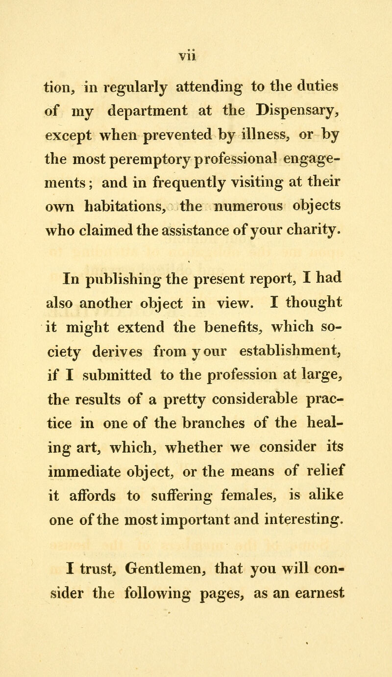 tion, in regularly attending to the duties of my department at the Dispensary, except when prevented by illness, or by the most peremptory professional engage- ments ; and in frequently visiting at their own habitations, the numerous objects who claimed the assistance of your charity. In publishing the present report, I had also another object in view. I thought it might extend the benefits, which so- ciety derives from your establishment, if I submitted to the profession at large, the results of a pretty considerable prac- tice in one of the branches of the heal- ing art, which, whether we consider its immediate object, or the means of relief it affords to suffering females, is alike one of the most important and interesting. I trust. Gentlemen, that you will con- sider the following pages, as an earnest