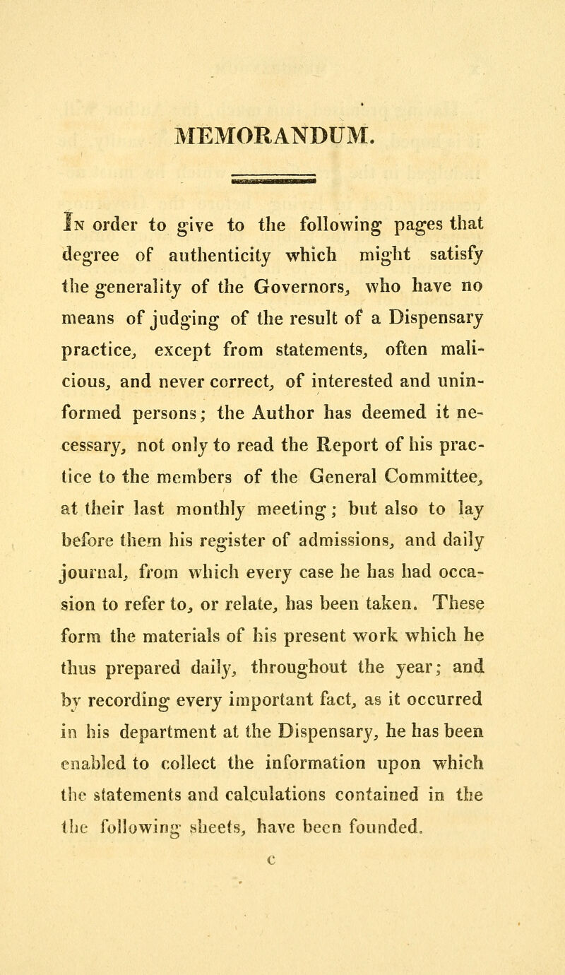 MEMORANDUM. In order to give to the following pages that degree of authenticity which might satisfy the generality of the Governors^ who have no means of judging of the result of a Dispensary practice^, except from statements, often mali- cious, and never correct, of interested and unin- formed persons; the Author has deemed it ne- cessary, not onJy to read the Report of his prac- tice to the members of the General Committee, at their last monthly meeting; but also to lay before them his register of admissions, and daily journal, from which every case he has had occa- sion to refer to, or relate, has been taken. These form the materials of his present work which he thus prepared daily, throughout the year; and by recording every important fact, as it occurred in his department at the Dispensary, he has been enabled to collect the information upon which the statements and calculations contained in the the following sheets, have been founded. c