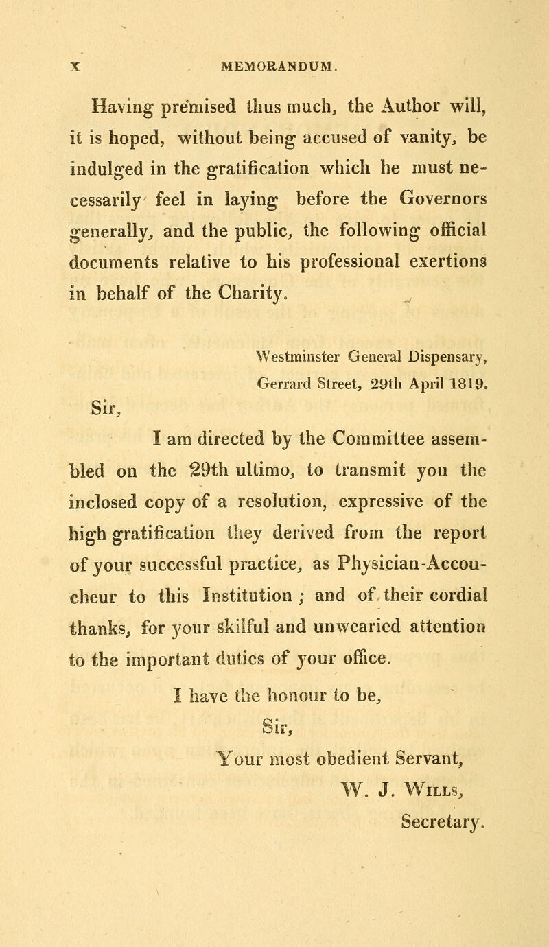 Having premised thus much^ the Author will, it is hoped, without being accused of vanity^ be indulged in the gratification which he must ne- cessarily feel in laying before the Governors generally, and the public, the following official documents relative to his professional exertions in behalf of the Charity. Westminster General Dispensary, Gerrard Street, 29th April 1819. Sir, I am directed by the Committee assem- bled on the 39th ultimo, to transmit you the inclosed copy of a resolution, expressive of the high gratification they derived from the report of your successful practice, as Physician-Accou- cheur to this Institution ; and of their cordial thanks, for your skilful and unwearied attention to the important duties of your office. I have the honour to be. Sir, Your most obedient Servant, '. J. Wills, Secretary.