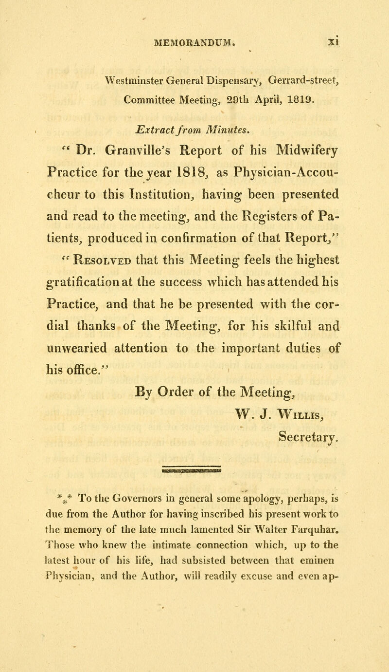 Westminster General Dispensary, Gerrard-street, Committee Meeting, 29tli April, 1819. Extr act from Minutes,  Dr. Granville's Report of his Midwifery Practice for the year 1818^ as Physician-Accou- cheur to this Institution, having been presented and read to the meeting, and the Registers of Pa- tients, produced in confirmation of that Report/' '' Resolved that this Meeting feels the highest gratification at the success which has attended his Practice, and that he be presented with the cor- dial thanks of the Meeting, for his skilful and unwearied attention to the important duties of his office.'' By Order of the Meeting, W. J. Willis, Secretary. * * ^ To tlie Governors in general some apology, perhaps, is due from the Author for having inscribed his present work to the memory of the late much lamented Sir Walter Farquhar. Those who knew the intimate connection which, up to the latest hour of his life, had subsisted between that eminen Physician, and the Author, will readily excuse and even ap-