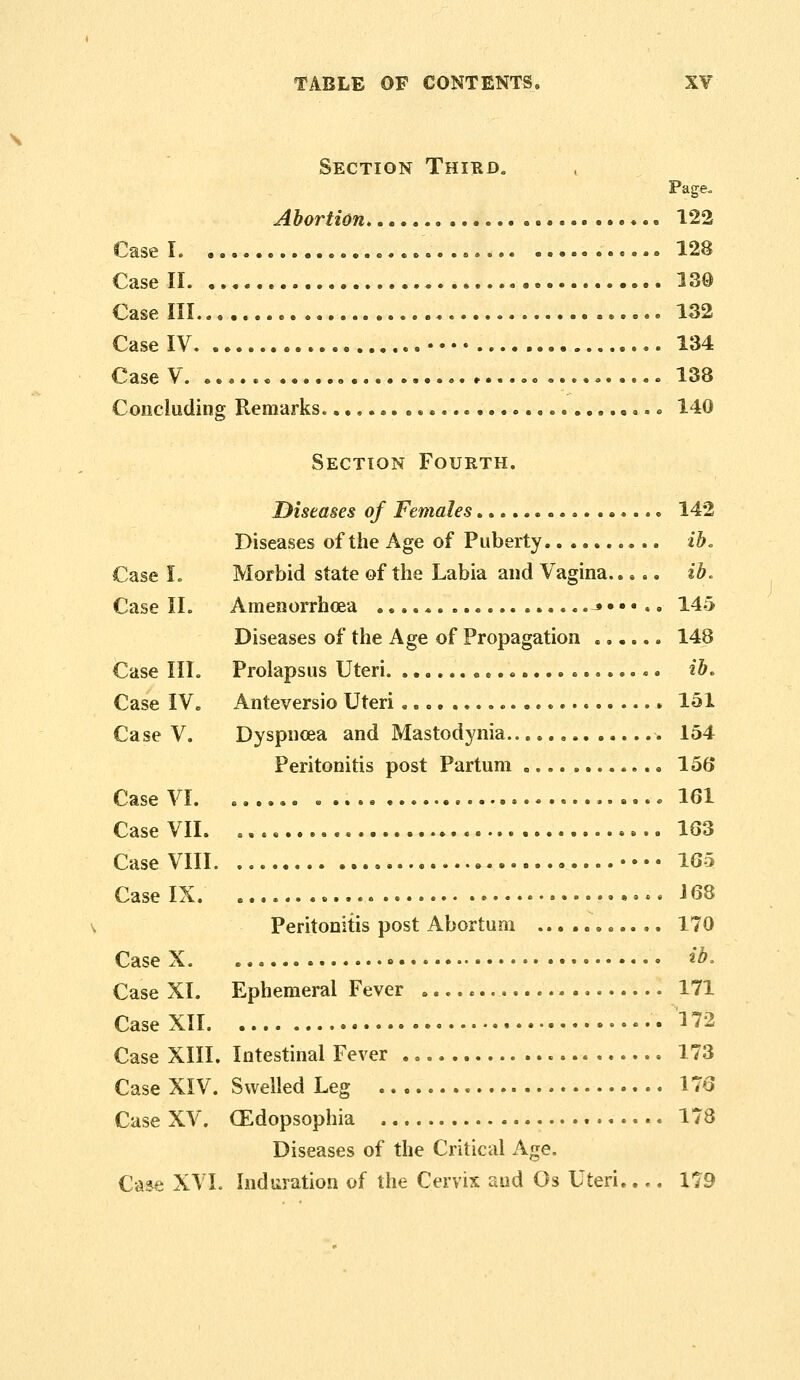 \ Section Thikd. Page. Abortion 122 Case II 130 Case IV ...,...-.••.. 134 Concluding Remarks , « 140 Section Fourth. Diseases of Females •.... 142 Diseases of the Age of Puberty ib. Case I. Morbid state of the Labia and Vagina..... ib. Case 11. Amenorrhcea .«,.*.... ..,*•»•.» 145 Diseases of the Age of Propagation « 148 Case III. Prolapsus Uteri ib. Case IV. Anteversio Uteri * 151 Case V. Dyspnoea and Mastodynia , 154 Peritonitis post Partum 156 v-'ase \i. s.»... B ...e »•«..»..••»».•...»».«... J.01- Case VII. .,.«..... 163 Case VIII •••• 165 Case IX. .-. 168 Peritonitis post Abortum ... ...... .. 170 Case X. • ib. Case XI. Ephemeral Fever » 171 Case XII I'?2 Case XIII. Intestinal Fever 173 Case XIV. Swelled Leg 176 Case XV. CEdopsophia 178 Diseases of the Critical Age. Case XVI. Indiiration of the Cervix and Os Uteri..,. 179