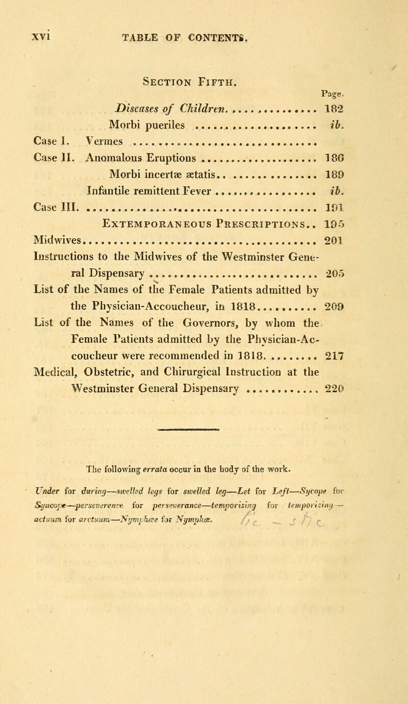 Section Fifth, Page, Diseases of Children. , 182 Morbi pueriles , ib. Case I. Vermes » Case II. Anomalous Eruptions 180 Morbi incertae aetatis 189 Infantile remittent Fever * ib. Case III. 191 Extemporaneous Prescriptions.. 195 Midwives 201 Instructions to the Midwives of the Westminster Gene- ral Dispensary , 205 List of the Names of the Female Patients admitted by the Physician-Accoucheur, in 1818 209 List of the Names of the Governors, by whom the Female Patients admitted by the Physician-Ac- coucheur were recommended in 1818 217 Medical, Obstetric, and Chirurgical Instruction at the Westminster General Dispensary 220 The followiug errata occur in the body of the work. Under for daring—sivelkd legs for swelled leg—Let for Left—Sgcope for Suncoj:)«—perseverence for perseverance—temporising for temporizing— actuum for arctuum—Nymjihese for NympkiSc / ■ -