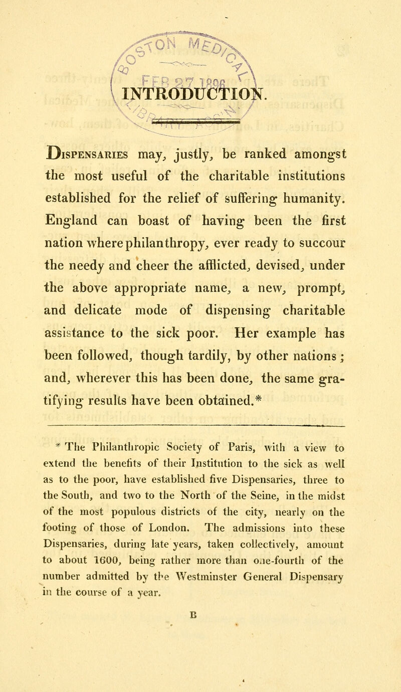 INT^lfdSllWloi^. X.. Dispensaries may^ justly, be ranked amongst the most useful of the charitable institutions established for the relief of suffering humanity. England can boast of having been the first nation where philanthropy, ever ready to succour the needy and cheer the afflicted, devised, under the above appropriate name, a new, prompt, and delicate mode of dispensing charitable assistance to the sick poor. Her example has been followed, though tardily, by other nations; and, wherever this has been done, the same gra- tifying results have been obtained.* ^ The Philanthropic Society of Paris, with a view to extend the benefits of their Institution to the sick as well as to the poor, have established five Dispensaries, three to the South, and two to the North of the Seine, in the midst of the most populous districts of the city, nearly on the footing of those of London. The admissions into these Dispensaries, during late years, taken collectively, amount to about 1600, being rather more than one-fourth of the number admitted by the Westminster General Dispensary in the course of a yeiar. B