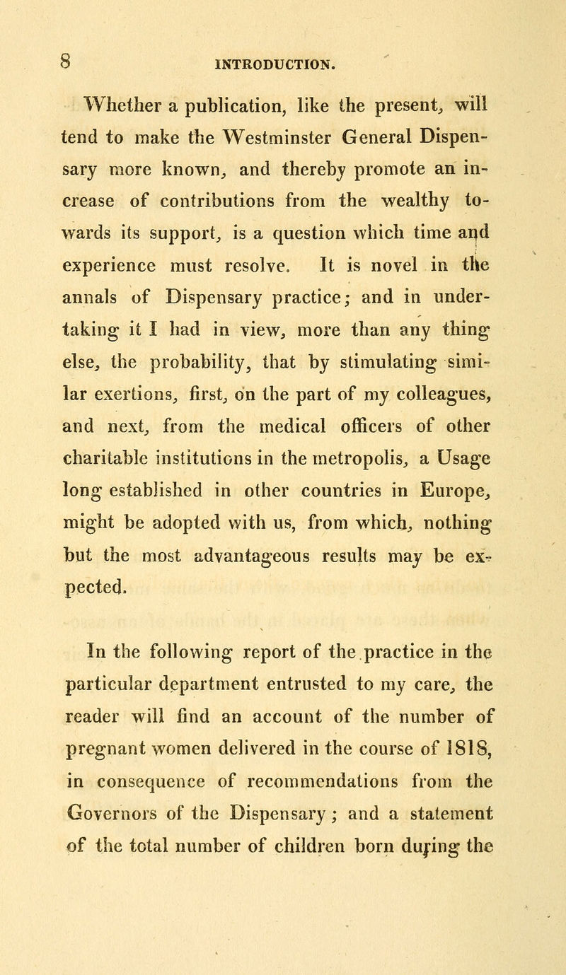 Whether a publication, like the present^ will tend to make the Westminster General Dispen- sary more known^ and thereby promote an in- crease of contributions from the wealthy to- wards its support^ is a question which time ai^d experience must resolve. It is novel in the annals of Dispensary practice; and in under- taking it I had in view, more than any thing else, the probability, that by stimulating simi- lar exertions^, firsts on the part of my colleagues, and next, from the medical officers of other charitable institutions in the metropolis, a Usage long established in other countries in Europe, might be adopted with us, from which, nothing but the most advantageous results may be ex^ pected. In the following report of the practice in the particular department entrusted to my care, the reader will find an account of the number of pregnant women delivered in the course of 1818, in consequence of recommendations from the Governors of the Dispensary; and a statement of the total number of children born dufing the