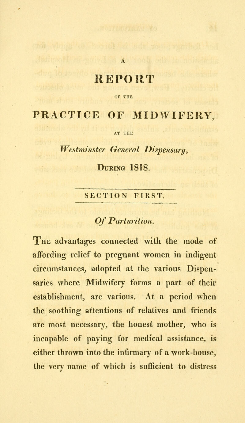 A REPORT OF THE PRACTICE OF MIDWIFERY, AT THE Westminster General Dispensary, During 1818. SECTION FIRST. — — — — .———■ I --,'■- — Of Parturition, The advantages connected with the mode of affording relief to pregnant women in indigent circumstances^, adopted at the various Dispen- saries where Midwifery forms a part of their establishment, are various. At a period when the soothing attentions of relatives and friends are most necessary, the honest mother, who is incapable of paying for medical assistance, is either thrown into the infirmary of a work-house, the very name of which is sufficient to distress