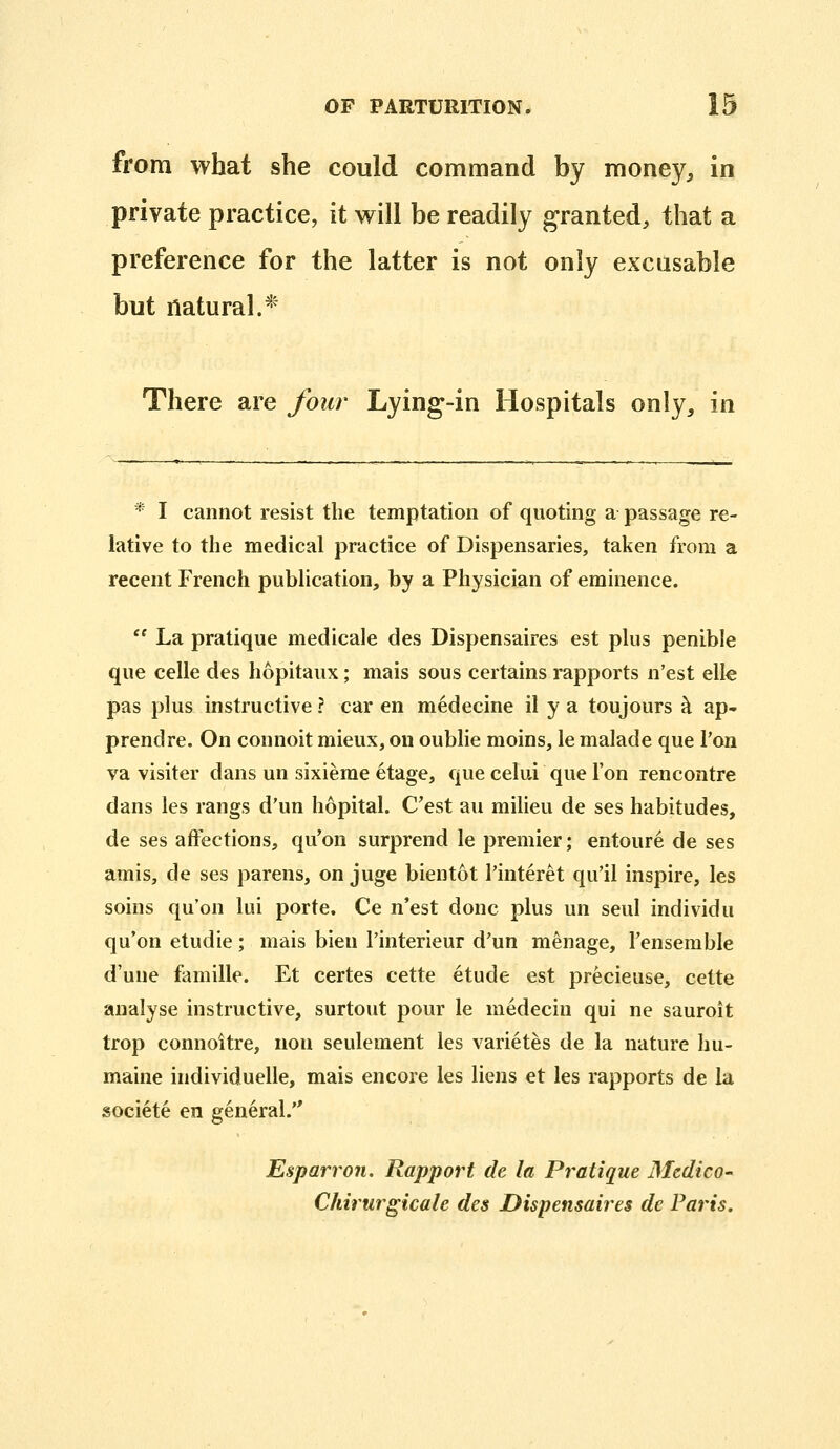 from what she could command by money, in private practice, it will be readily granted, that a preference for the latter is not only excusable but natural.* There are four Lying-in Hospitals only, in * I cannot resist the temptation of quoting a passage re- lative to the medical practice of Dispensaries, taken from a recent French publication, by a Physician of eminence.  La pratique medicale des Dispensaires est plus penible que celle des hopitaux; mais sous certains rapports n'est elle pas plus instructive ? car en medecine il y a toujours h ap- prendre. On connoit mieux, on oublie moins, le malade que Ton va visiter dans un sixieme etage, que celui que Ton rencontre dans les rangs d'un hopital. C'est au milieu de ses habitudes, de ses affections, qu'on surprend le premier; entoure de ses amis, de ses parens, on juge bientot Tinteret qu'il inspire, les soins qu'on lui porte. Ce n'est done plus un seul individu qu'on etudie; mais bien I'interieur d'un menage, Tensemble d'une famille. Et certes cette etude est precieuse, cette analyse instructive, surtout pour le medecin qui ne sauroit trop connoitre, non seulement les varietes de la nature hu- maine individuelle, mais encore les liens et les rapports de la societe en general. Esparron. Rapport de la Pratique Medico- Chiriirgicale des Dispensaires de Paris.