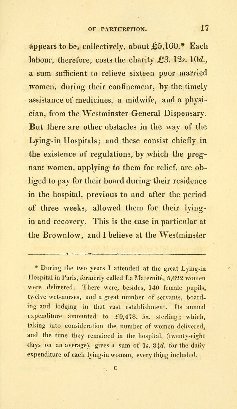 appears to be, collectively, about£5,lOO.* Each labour, therefore^ costs the charity £3. I2s. lOd., 3L sum sufficient to relieve sixteen poor married women, during their con linemen t, by the timely assistance of medicines, a midwife, and a physi- cian, from the Westminster General Dispensary. But there are other obstacles in the way of the Lying-in Hospitals; and these consist chiefly in the existence of regulations^ by which the preg- nant women^ applying to them for relief, are ob- liged to pay for their board during their residence in the hospital, previous to and after the period of three weeks, allowed them for their lying- in and recovery. This is the case in particular at the Brownlow^ and I believe at the Westminster * During the two years I attended at the great Lying-in Hospital in Paris, formerly called La Maternite, 5,622 women were delivered. There were, besides, 140 female pupils, twelve wet-nurses, and a great number of servants, board- ing and lodging in that vast establishment. Its annual expenditure amounted to ^9,478. 5^. sterling; which, taking into consideration the number of women delivered, and the time they remained in the hospital, (twenty-eight days on an average), gives a sum of Is. 8ld. for the daily expenditure of each lying-in woman, every thing included.