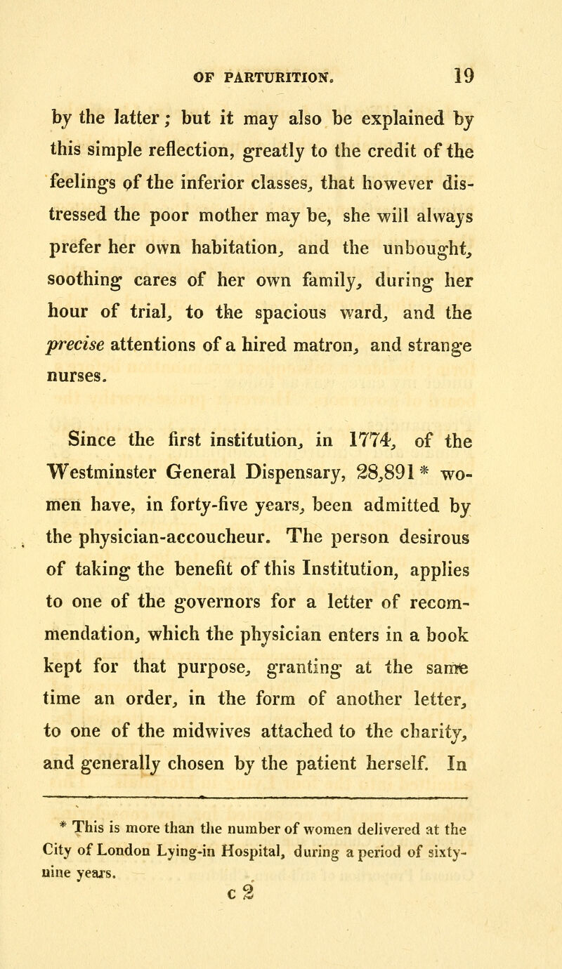 by the latter; but it may also be explained bj this simple reflection, greatly to the credit of the feelings of the inferior classes^ that however dis- tressed the poor mother may be, she will always prefer her own habitation^ and the unbought, soothing cares of her own family, during her hour of trial, to the spacious ward, and the precise attentions of a hired matron, and strange nurses. Since the first institution, in 1774, of the Westminster General Dispensary, 28,891* wo- men have, in forty-five years, been admitted by the physician-accoucheur. The person desirous of taking the benefit of this Institution, applies to one of the governors for a letter of recom- mendation, which the physician enters in a book kept for that purpose, granting at the samfe time an order, in the form of another letter, to one of the midwives attached to the charity, and generally chosen by the patient herself. In * This is more than the number of women delivered at the City of London Lying-in Hospital, during a period of sixty- nine years. c2