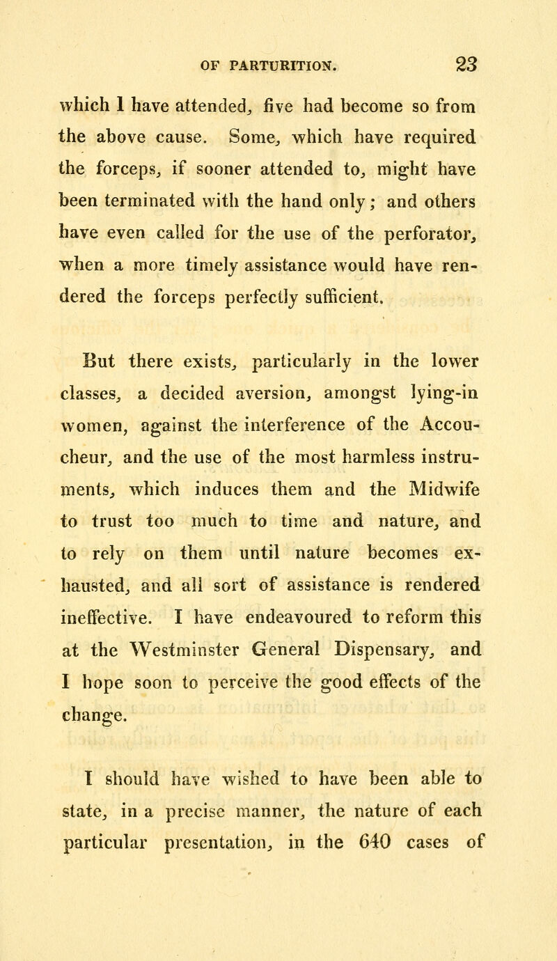 which 1 have attended^ ^\e had become so from the above cause. Some^, which have required the forceps^ if sooner attended to^ might have been terminated with the hand only; and others have even called for the use of the perforator, when a more timely assistance would have ren- dered the forceps perfectly sufficient. But there exists^ particularly in the lower classes, a decided aversion, amongst lying-in women, against the interference of the Accou- cheur, and the use of the most harmless instru- ments, which induces them and the Midwife to trust too much to time and nature, and to rely on them until nature becomes ex- hausted, and all sort of assistance is rendered ineffective. I have endeavoured to reform this at the Westminster General Dispensary, and I hope soon to perceive the good effects of the change. I should have wished to have been able to state, in a precise manner, the nature of each particular presentation, in the 640 cases of