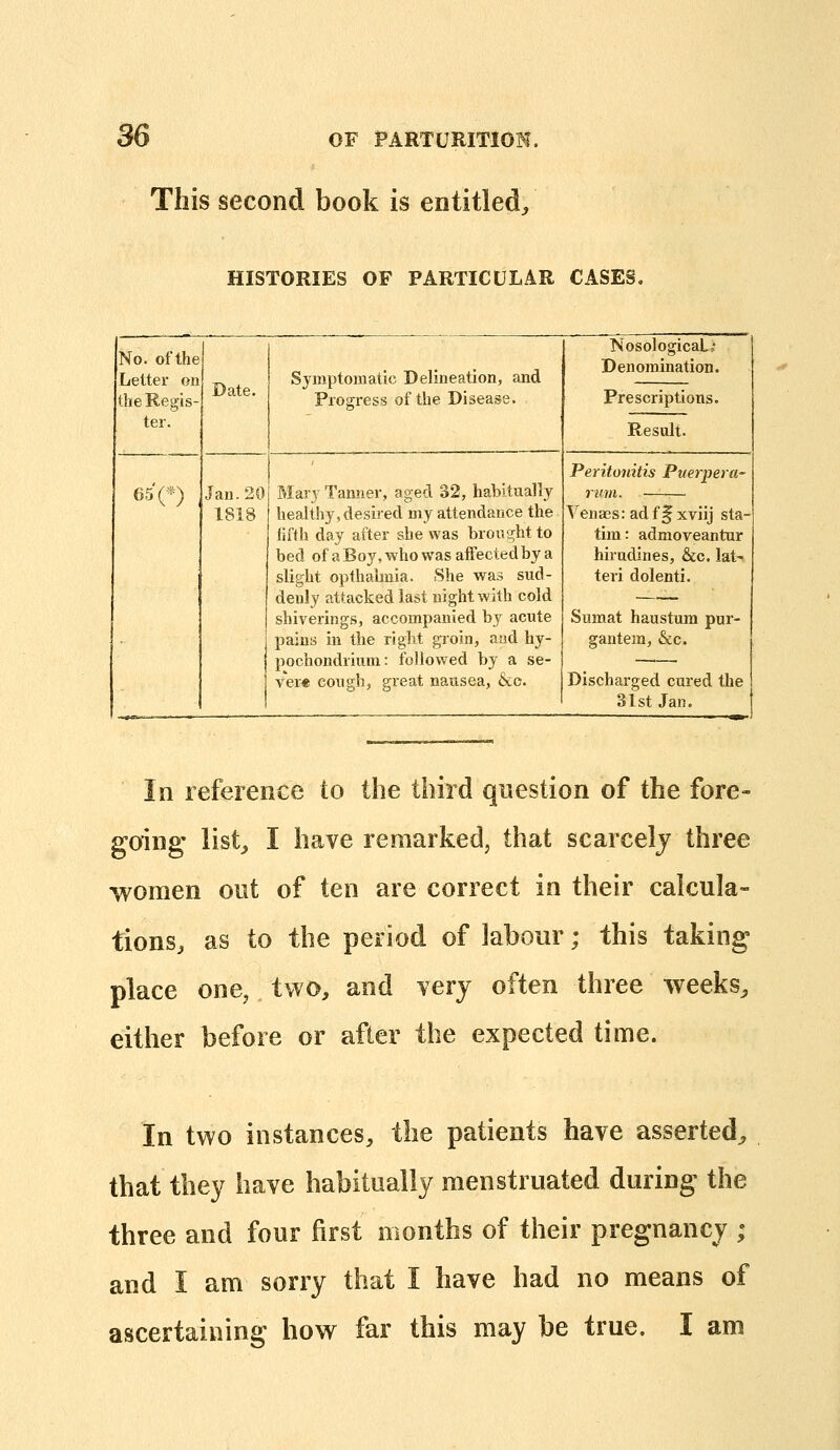 This second book is entitled. HISTORIES OF PARTICULAR CASES. No. of the Letter on the Regis- ter. Date. Symptomatic Delineation, and Progress of the Disease. Nosological,' Denomination. Prescriptions. Result. 650 Jan.20 1818 Mary Tanner, aged 32, habitually healthy, desired my attendance the fifth day after she was brought to bed ofaBoy,whowasaiFectedbya slight opthalmia. She was sud- denly attacked last night with cold shiverings, accompanied by acute paina in the right gioin, aad hy- pochondrium: followed by a se- vere cough, great nausea, &c. Peritonitis Puerpera- rum. —~— Venass: ad f f xviij sta- tim: admoveantur hirudines, &c, lat- teri dolenti. Sumat haustura pur- gantem, &c. Discharged cui'ed the 31st Jan. In reference to the third question of the fore- going list, I have remarked, that scarcely three women out of ten are correct in their calcula- tions, as to the period of labour; this taking place one, two, and very often three weeks, either before or after the expected time. In two instances, the patients have asserted^ that they have habitually menstruated during the three and four first months of their pregnancy ; and I am sorry that I have had no means of ascertaining how far this may be true. I am