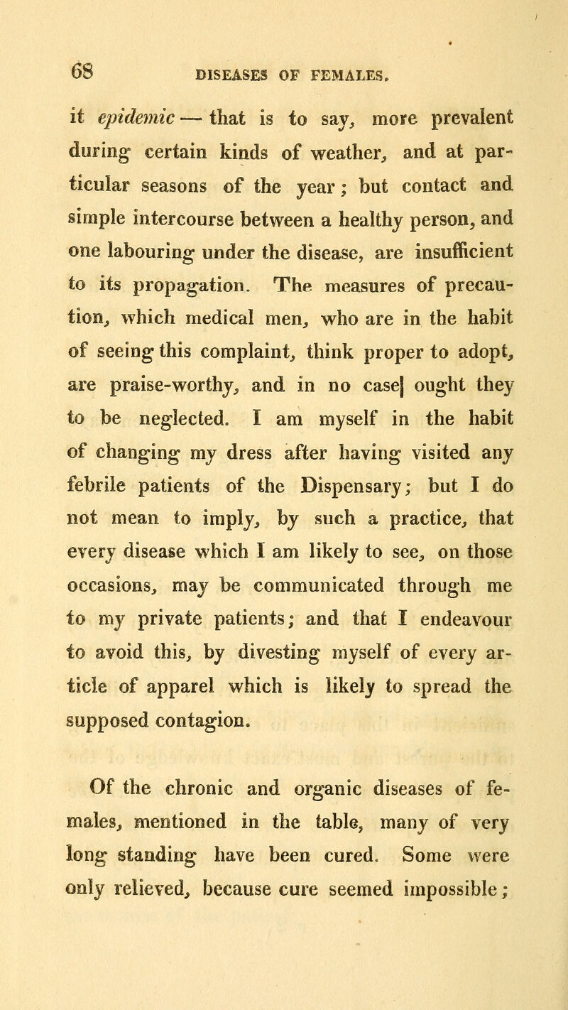 it epidemic — that is to say^ more prevalent during certain kinds of weather^, and at par- ticular seasons of the year; but contact and simple intercourse between a healthy person, and one labouring under the disease, are insufficient to its propagation. The measures of precau- tion^ which medical men^ who are in the habit of seeing this complaint^ think proper to adopt, are praise-worthy^ and in no case| ought they to be neglected, I am myself in the habit of changing my dress after having visited any febrile patients of the Dispensary; but I do not mean to imply, hy such a practice, that every disease which I am likely to see, on those occasions, may be communicated through me to my private patients; and that I endeavour to avoid this, by divesting myself of every ar- ticle of apparel which is likely to spread the supposed contagion. Of the chronic and organic diseases of fe- males, mentioned in the table, many of very long standing have been cured. Some were only relieved, because cure seemed impossible;