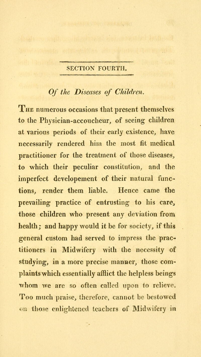 SECTION FOURTH. Of the Diseases of Children. The numerous occasions that present themselves to the Physician-accoucheur^ of seeing children at various periods of their early existence^ have necessarily rendered him the most fit medical practitioner for the treatment of those diseases^ to which their peculiar constitution^ and the imperfect developement of their natural func- tions, render them liable. Hence came the prevailing practice of entrusting to his care^ those children who present any deviation from health; and happy would it be for society, if this general custom had served to impress the prac- titioners in Midwifery with the necessity of studying, in a more precise manner, those com- plaints which essentially afflict the helpless beings whom we are so often called upon to relieve. Too much praise, therefore, cannot be bestowed an those enlightened teachers of Midwifery in