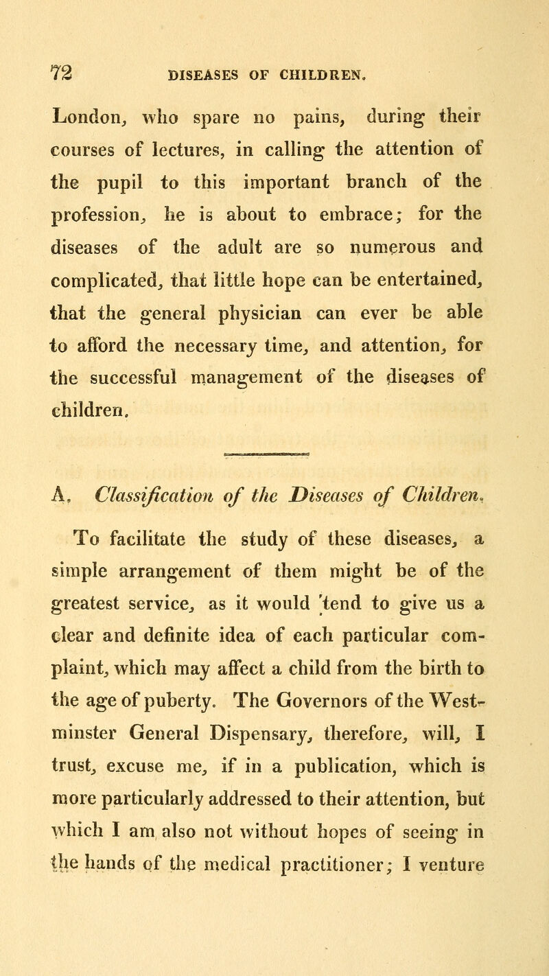 London^ who spare no pains, during their courses of lectures, in calling the attention of the pupil to this important branch of the profession^, he is about to embrace; for the diseases of the adult are so numerous and complicated^ that little hope can be entertained^ that the general physician can ever be able to afford the necessary time^ and attention^ for the successful management of the diseases of children. A, Classification of the Diseases of Children, To facihtate the study of these diseases, a simple arrangement of them might be of the greatest service, as it vs^ould [tend to give us a clear and definite idea of each particular com- plaint, which may affect a child from the birth to the age of puberty. The Governors of the Westr- minster General Dispensary, therefore, will, I trust, excuse me, if in a publication, which is more particularly addressed to their attention, but which I am also not without hopes of seeing in the hands of the medical practitioner; I venture