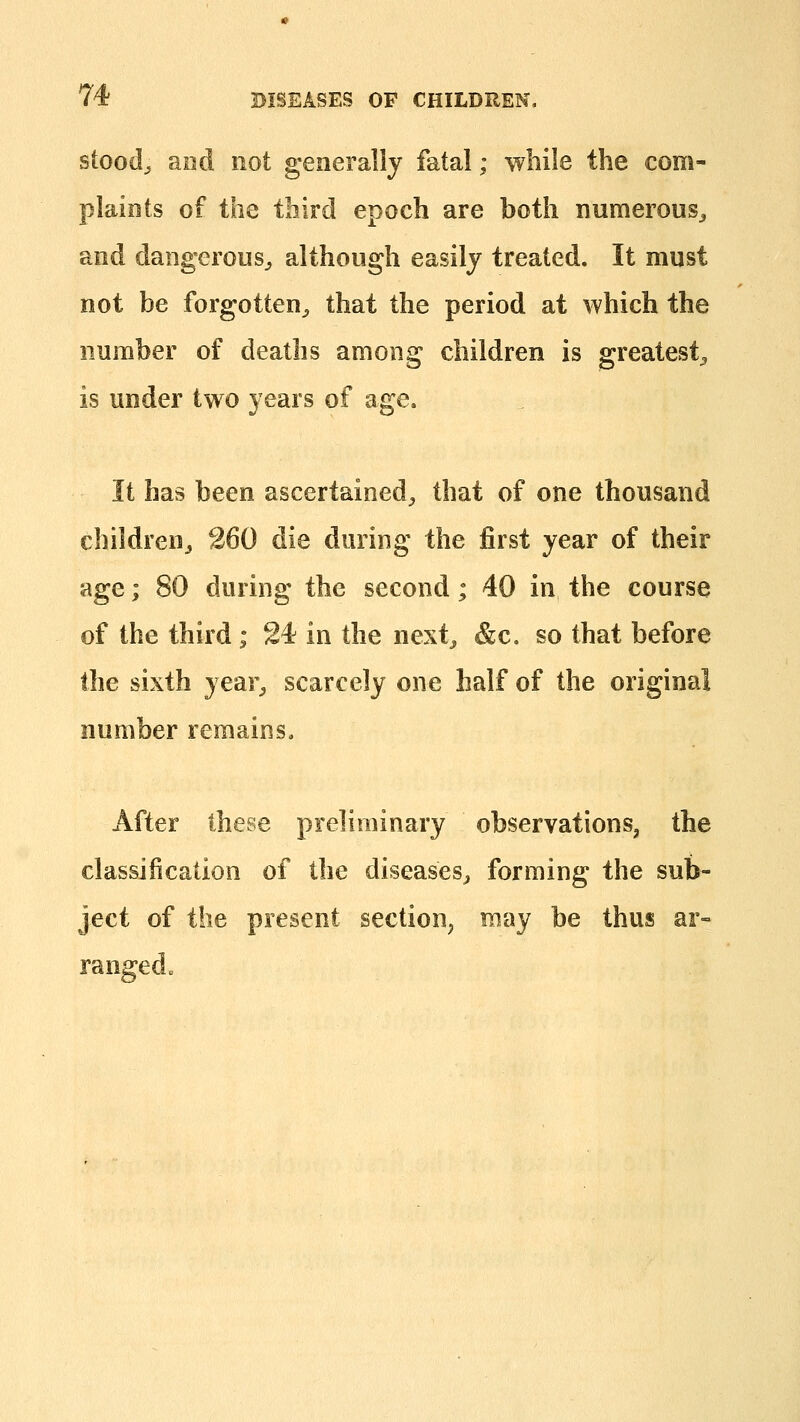 stood^ and not generally fatal; wliile the com- plaints of the third epoch are both numerous^ and dangerous^ although easily treated. It must not be forgotten^ that the period at which the number of deaths among children is greatest^ is under two years of age. It has been ascertained^ that of one thousand children^ 260 die during the first year of their age; 80 during the second; 40 in the course of the third; 24 in the next^ &c. so that before the sixth year^ scarcely one half of the original number remains. After these preliminary observations, the classification of the diseases^ forming the sub- ject of the present section, may be thus ar- ranged „