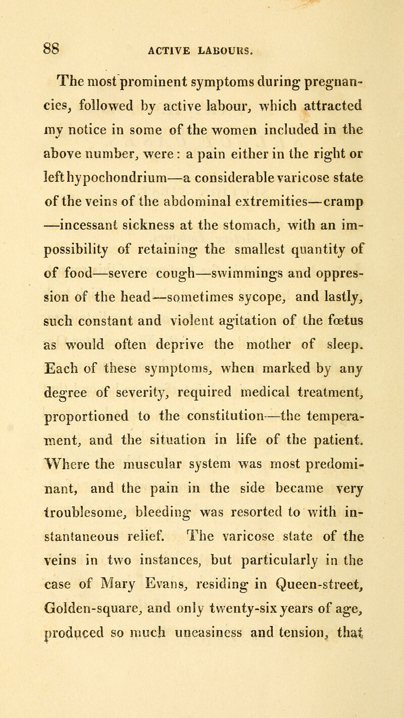 The most prominent symptoms during pregnan- cies, followed by active labour^ which attracted mj notice in some of the women incJuded in the above number^ were: a pain either in the right or lefthypochondrium—a considerable varicose state of the veins of the abdominal extremities—cramp —incessant sickness at the stomachy with an im- possibility of retaining the smallest quantity of of food—severe cough—swimmings and oppres- sion of the head—sometimes sycope^ and lastly^, such constant and violent agitation of the foetus as would often deprive the mother of sleep. Each of these symptoms^ when marked by any degree of severity, required medical treatment^ proportioned to the constitution-—the tempera- nient, and the situation in life of the patient. Where the muscular system was most predomi- nant, and the pain in the side became very troublesome, bleeding was resorted to with in- stantaneous relief. The varicose slate of the veins in two instances, but particularly in the case of Mary Evans, residing in Queen-street,, Golden-square^ and only twenty-six years of age^ produced so much uneasiness and tension^ that