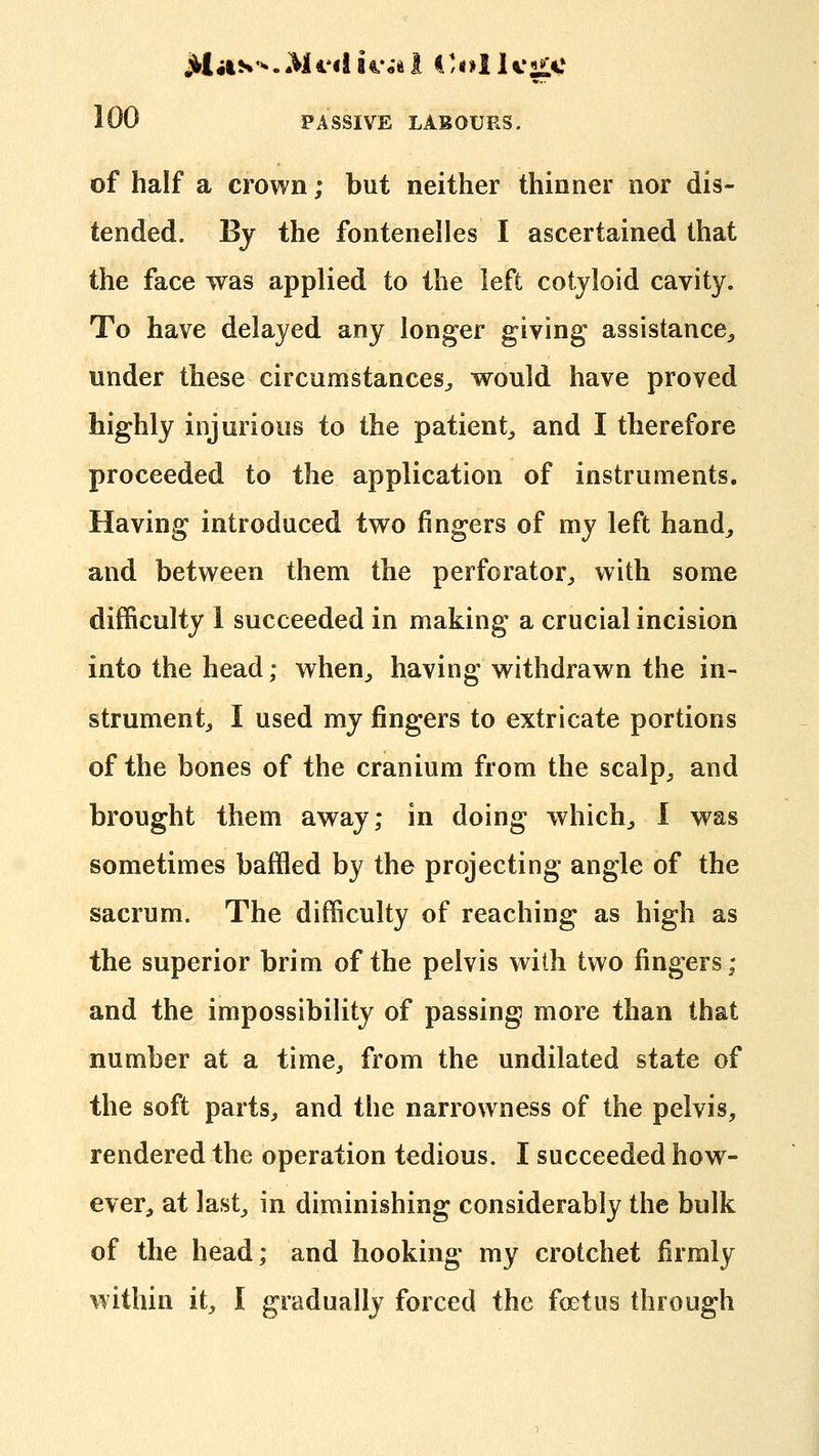 of half a crown; but neither thinner nor dis- tended. By the fontenelles I ascertained that the face was applied to the left cotyloid cavity. To have delayed any longer giving assistance,, under these circumstances^ would have proved highly injurious to the patient^ and I therefore proceeded to the application of instruments. Having introduced two fingers of my left hand^ and between them the perforator^ with some difficulty 1 succeeded in making a crucial incision into the head; when^ having withdrawn the in- strument^ I used my fingers to extricate portions of the bones of the cranium from the scalp^, and brought them away; in doing which^ 1 was sometimes baffled by the projecting angle of the sacrum. The difficulty of reaching as high as the superior brim of the pelvis with two fingers; and the impossibility of passing more than that number at a time^ from the undilated state of the soft parts^ and the narrowness of the pelvis, rendered the operation tedious. I succeeded how- ever, at last^ in diminishing considerably the bulk of the head; and hooking my crotchet firmly within it, I gradually forced the foetus through