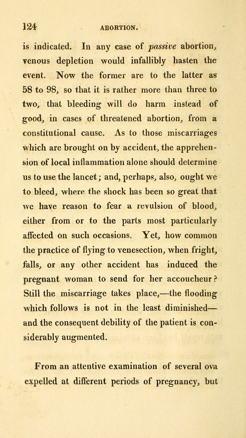 is indicated. In any case of passive abortion^ Tenous depletion would infallibly hasten the event. Now the former are to the latter as 58 to 98, so that it is rather more than three to two, that bleeding will do harm instead of good, in cases of threatened abortion, from a constitutional cause. As to those miscarriages which are brought on by accident, the apprehen- sion of local inflammation alone should determine us to use the lancet; and, perhaps, also, ought we to bleed, where the shock has been so great that we have reason to fear a revulsion of blood, either from or to the parts most particularly affected on such occasions. Yet, how common the practice of flying to venesection, when fright, falls, or any other accident has induced the pregnant woman to send for her accoucheur ? Still the miscarriage takes place,—the flooding which follows is not in the least diminished— and the consequent debility of the patient is con- siderably augmented. From an attentive examination of several ova expelled at different periods of pregnancy, but