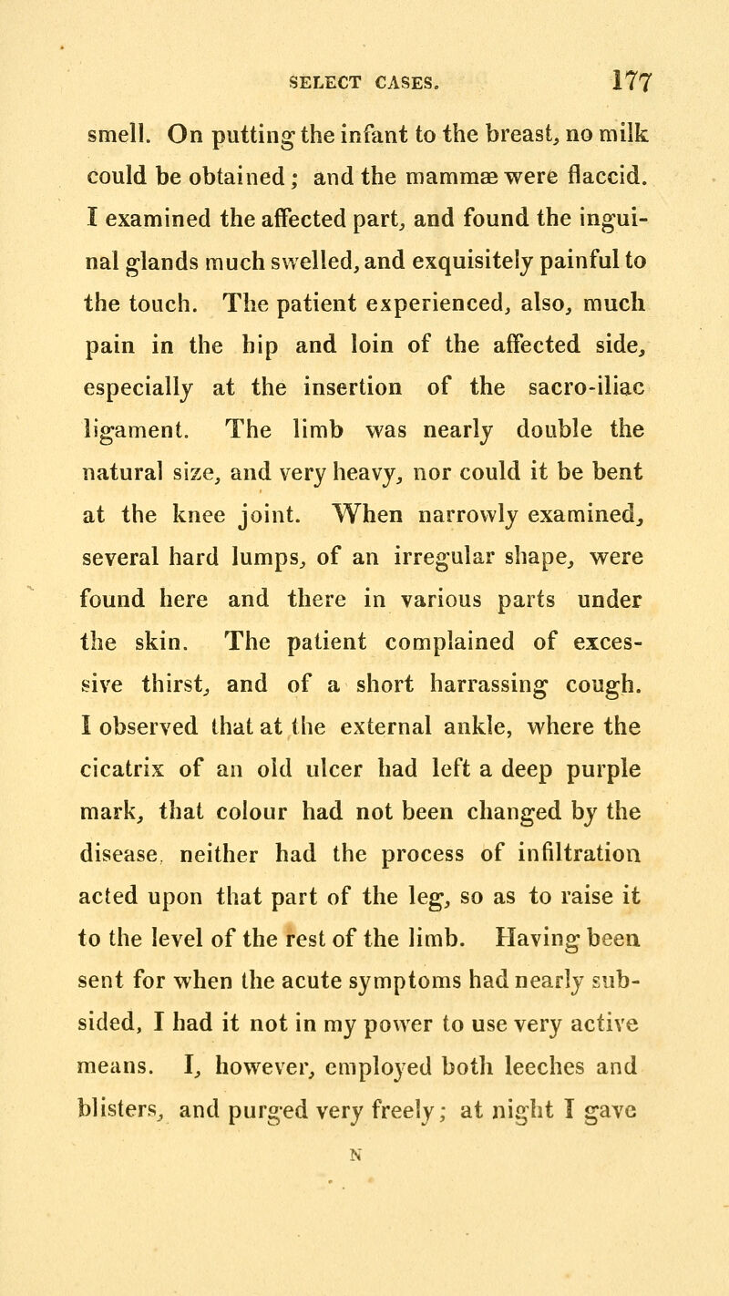 smell. On putting the infant to the breast^ no milk could be obtained; and the mammae were flaccid. I examined the affected part, and found the ingui- nal glands much swelled, and exquisitely painful to the touch. The patient experienced, also, much pain in the hip and loin of the affected side, especially at the insertion of the sacro-iliac ligament. The limb was nearly double the natural size, and very heavy, nor could it be bent at the knee joint. When narrowly examined^ several hard lumps, of an irregular shape, were found here and there in various parts under the skin. The patient complained of exces- sive thirst, and of a short harrassing cough. 1 observed that at the external ankle, where the cicatrix of an old ulcer had left a deep purple mark, that colour had not been changed by the disease, neither had the process of infiltration acted upon that part of the leg, so as to raise it to the level of the rest of the limb. Having been sent for when the acute symptoms had nearly sub- sided, I had it not in my power to use very active means. I, however, employed both leeches and blisters, and purged very freely; at night I gave N