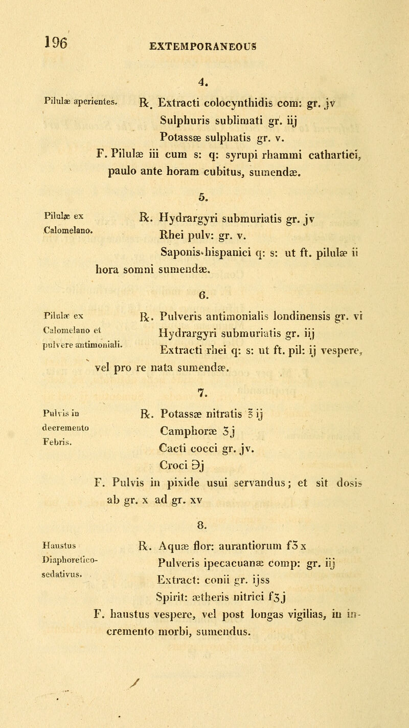 4. Pilulae aperientes. Be, Extracti colocynthidis com: gr. jv Sulphuris subliraati gr. iij Potassae sulphatis gr. v. F. Pilulae iii cum s: q: syrupi rhammi cathartici, pauIo ante horam cubitus, sumendjB. 5. PiloI^E ex R. Hydrargyri submuriatis gr. jv Calomelano. Rhei pulv: gr. V. Sapoms4iispanici q: s: ut ft. pilulse ii hora somni sumeodae. 6. Pilulae ex j^, Pulveris autimonialis londineiisis gr. vi Calomelano et Hydrargyri submuriatis gr. iij piilvere aiitimoniali. t? 4. 4.' t • <. iv m • • ^ Extracti rnei q: s: ut it. pil: ij vespere^ vel pro re nata sumendse. 7. Pal vis in R. Potassae nitratis o ij deeremento Camphors 3j Febris. ^ ^- • • Cacti cocci gr. jv. Croci 9j F. Pulvis in pixide usui servandus; et sit dosis ab gr. x ad gr. xv Haustus Be. Aquas flor: aurantiorum f5x Diaphoietico- Pulveris ipecacuan^ comp: gr. iij sedativus. , r^ ^ ^ Extract: conn gr. ijss Spirit: astheris nitrici f5 j F. haustus vespere, vel post longas vigilias, in in- cremento morbi, sumendus. y