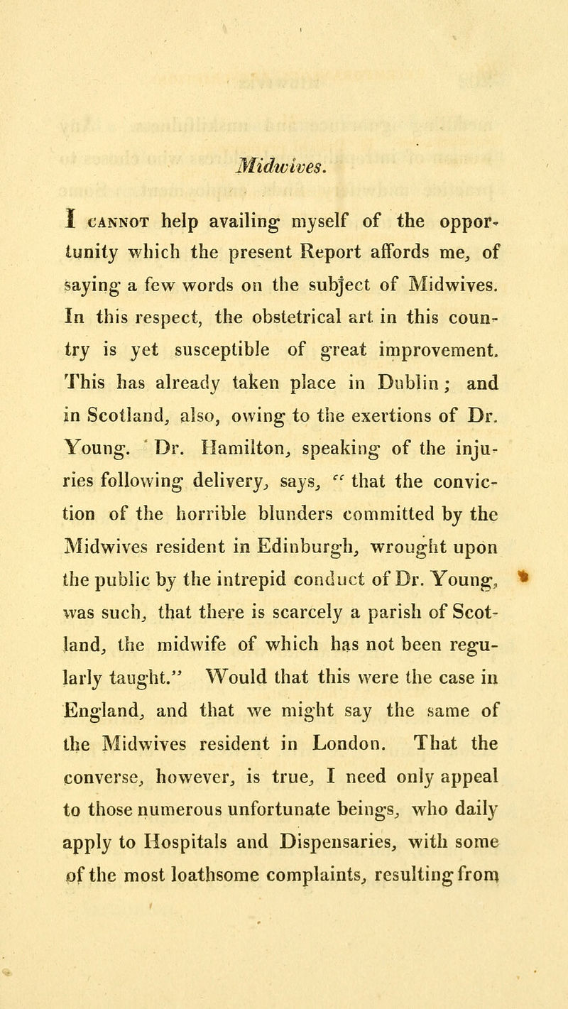 Midwives, I CANNOT help availing myself of the oppor- tunity which the present Report affords me^ of saying' a few words on the subject of Midwives. In this respect, the obstetrical art in this coun- try is yet susceptible of great improvement. This has already taken place in Dublin; and in Scotland^ also, owing to the exertions of Dr. Young. Dr. Hamilton^ speaking of the inju- ries following delivery;, says^ '' that the convic- tion of the horrible blunders committed by the Midwives resident in Edinburgh, wrought upon the public by the intrepid conduct of Dr. Youngs was suchj that there is scarcely a parish of Scot- land, the midwife of which has not been regu- larly taught.'* Would that this were the case in England, and that we might say the same of the Midwives resident in London. That the converse, however, is true, I need only appeal to those numerous unfortunate beings, who daily apply to Hospitals and Dispensaries, with some of the most loathsome complaints, resulting fron>