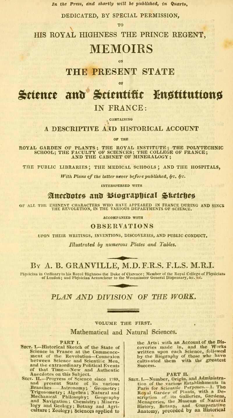 In the Press, and shortly will he published, in Quarto, DEDICATED, BY SPECIAL PERMISSION, TO HIS ROYAL HIGHNESS THE PRINCE REGENT, MEMOIRS OM THE PRESENT STATE OF ^ttm($ atftr Sstitntiflt M^tttntUtn^ IN FRANCE: , CONTAINING A DESCRIPTIVE AlD HISTORICAL ACCOUNT ROYAL GARDEN OP PLANTS; THE ROYAL INSTITUTE; THE POLYTECHNIC SCHOOL; THE FACULTY OF SCIENCES; THE COLLEGE OF FRANCE; AND THE CABINET OF MINERALOGY; THE PUBLIC LIBRARIES; THE MEDICAL SCHOOLS ; AND THE HOSPITALS, With Plans of the latter never before published, S^c, ^c. INTERSPERSED WITH OF ALL THE EMINENT CHARACTERS WHO HAVE APPEARED IN FRANCE DURING AND SiNCB THE REVOLUTION, IN THE VARIOUS DEPARTMENTS OF SCIENCE. ACCOMPANIED WITH OBSERVATIONS UPON THEIR V\?RITINGS, INVENTIONS, DISCOVERIES, AND PUBLIC CONDUCT. Illustrated by numerous Plates and Tables. By a. B. GRANVILLE, M.D. F.R.S. F.L.S. M.R.L Physician in Ordinary to his Royal Highness the Duke of Clarence; Member of the Royal College of Physicians of London; and Physician Accoucheur to the Westminster General Dispensary, &c. &c. FLAN AND DIVISION OF THE WORK, VOLUME THE FIRST. Mathematical and Natural Sciences. PART I. Sect. L—Historical Sketch of the State of Science in France at the Commence- ment of the Revolution—Connexion between Science and Scientific Men, and the extraordinary Political Events of that Time—New and Authentic Anecdotes on this Subject. Sect. II,—Progress of Science since 1789, and iiresent State of its various Branches - Astronomy; ' Geometry; Trigonometry ; Algebra ; Natural and Mechanical Philosophy; Geography and Navigation ; Chemistry ; Minera- logy and Geology; Botany and Agri- culture; Zoology; Sciences applied to the Arts: with an Account of the Dis- coveries made in, and the Works written upon each Science, followed by the Biography of those who have cultivated them with the greatest Success. PART IL Sect. I Number, Origin, and Administra- tion of the various Establishments iu Paris for Scien«»fic Purposes. - 1. The Royal Garden of Plants, with a De- scription of its Galleries, Gardens, Menageries, the Museum of Natural History. Botany, and Comparative Anatomy, preceded by an Historical