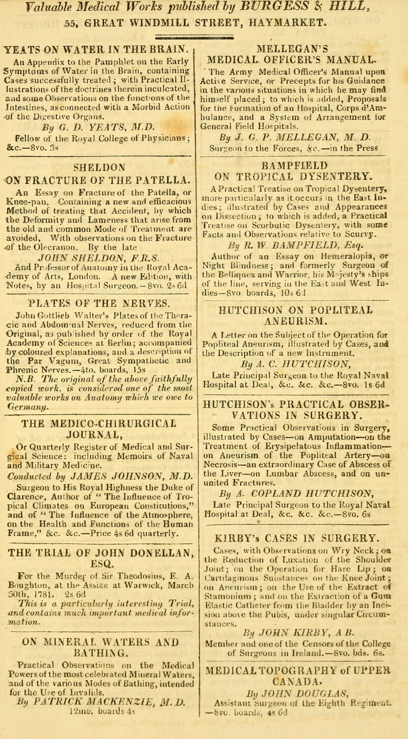 Valuahle Bledical Works puhlished hij BURGESS ^ HILL. 55. &REAT WINDMILL STREET, HAYMARKET, TEATS ON WATER IN THE BRAIN. An Appendix to the Pamphlet on the Early Sj'mptoms of Water in the Brain, containing Cases successfully treated j with Practical Il- lustrations of the doctrines tlierein inculcated, and some Observations on the functions of the Intestines, as connected with a Morbid Action 'Of the Di«:estive Organs. % G. D. YEATS, 3T.D. Fellosv of the Royal College of Physicians ; &c.—8vo. 3s SHELDON ON FRACTURE OF THE PATELLA. An Essay on Fracture of the Patella, or Knee-pan, Containing a new and efficacious Method of treating that Accident, by which the Deformity and Lameness that arise from the old and common Mode of Treatment are avoided, With observations on the Fracture 4)f the Olecranon. By the late JORW SHELDON, F.R.S. And Prifessur of Anatomy in the Royal Aca- »<lemy of Arts, London. A new Edition, with Notes, by an Hospital Sursjeon. — 8vo. 2s6d PLATES OF THE NERVES. JohnGottheb Walter's Plates of the Thora- <;ic and Abdominal Nerves, reduced from the Original, as published by order («f the Roj'al Academy of Science* at Berlin; accompanied .toycoloured explanations, and a description of the Par Vagum, Great Sympathetic and Phrenic Nerves.—4to. boards, 15s N.B. The original ^f the above faithfully copied work, is considered one of the most valuable works on Anatomy which we owe to Gerniainy.. THE MEDICO-CHIRURGICAL JOURNAL, Or Quarterly Register of Medical and Sur- gical Science: including Memoirs of Naval and Military Medicine. Conducted 'by JAMES JOHNSON, M.D. Surgeon to His Royal Highness the Duke of Clarence, Author of  The Influence of Tro- pical Climates on European Constitutions, and of  The Influence of the Atmosphere, on the Health and Functions of the Human Frame, &c. &c.—Price 4s 6d quarterly. THE TRIAL OF JOHN DONELLAN, ESQ. For the Murdej- of Sir Theodosins, E. A. Boughton, at the Asbize at Warwick, March 30th, J781. 2s 6d This is a particularly iuteresting Trial, and contains much important medical infor- mation. ON MINERAL WATERS AND BATHI^G. Practical Observations on the Medical Powers of the most celebrated Mineral Waters, and of the various Modes of Bathing, uitended for the U.'^e of Invalids. By PATRICK MACKENZIE, M.D. i2uio. buaids 4s MELLEGAN'S MEDICAL. OFFICER'S MANUAL. ' The Army Medical Officer's Manual upon Active Service, or Precepts for his Guidance in the various situations in which he may find himself placed; to which is added. Proposals for the tonnaiion of an Hospital, Corps d'Am- balance, and a System of Arrangement for General Field Hospitals. By J- G. P. MELLEGAN, M. D. Surfjeon to the Forces, <Scc.—in the Press BAMPFIELD ON TROPICAL DYSENTERY. A Practical Treatise on Tropica! Dysentery, more particalarly as it occurs in the East In- dies; illustrated by Cases and Appearances OH Dissection; to which is added, a Practical Treatise on Scorbutic Dysentery, with some Facts and Observations relative to Scurvy, By R. W. BAMPFIELD, Esq. Author of an Essay on Hemeralopia, or Night Blindness; and formerly Surgeon oH the Belliqnes and Warrior, his M;-jesty's ihips of lije line, serving in the Ea^tand W«st In- dies—8vo boards, lOs 61 HUTCHISON ON POPLITEAL ANEURISM. A Letter on the Subject of the Operation for Popliteal Aneurism, illustrated by Cases, aud the Description of a new Instrument. % A. C. HUTCHISON, Late Prhicipal Surgeon to the Royal Naval Hospital at Deal, &c. &c. &.c.—8vo. Is 6d HUTCHISON'S PRACTICAL OBSER- VATIONS IN SURGERY. Some Practical Observations in Surgery, illustrated by Cases—on Amputation—on the Treatment of Erysipelatous Inflammation— on Aneurism of the Popliteal Artery—oa Necrosis—an extraordinary Case of Abscess of the Liver—on Lumbar Abscess, and on un- united Fractures. By A. COPLAND HUTCHISON, Late Principal Surgeon to the Royal Naval Hospital at Deal, &c. &c. &c.—8vo. 6s KIRBY's CASES IN SURGERY. Cases, with Observations on Wry Neck ; on the Reduction of LuxiUion of the Shoulder Joint; on the Operation for Hare Lip; on Cartilaginous Suij>taiice< oit tiie Knee Joint j on Aneurism ; on the Use of the Extract of Stamonium; and on the Kxiraction of a Gun» Elastic Catheter from the Bladder by an Inci- sio4i above the Pubis, under singular Circum- stances. By JOHN KIRBY, A B. Member and oneof the Censors of the College of Surgeons in Ireland.—8vo. bds. 6s. MEDICALTOPOGRAPHY of UPPER CANADA. By JOHN DOUGLAS, Assistant Surgeon of the Eighth Regiment, —fevc. bourdi., 4s 6d