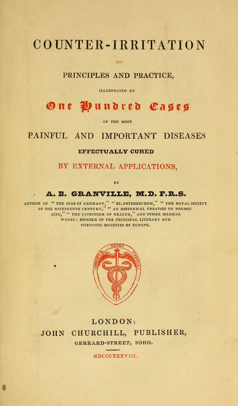 COUNTER-IRRITATION PRINCIPLES AND PRACTICE, ILLUSTRATED BY OF THE MOST PAINFUL AND IMPORTANT DISEASES EFFECTUALLY CURED BY EXTERNAL APPLICATIONS, BY A. B. aRANVII.Z.E, ]¥!.]>. F.R.S. AUTHOR OF  THE SPAS OF GERMANY,  ST. PETERSBURGH,  THE ROYAL SOCIETY IN THE NINETEENTH CENTURY,  AN HISTORICAL TREATISE ON PRUSSIC ACID,  THE CATECHISM OF HEALTH, AND OTHER MEDICAL WORKS : MEMBER OF THE PRINCIPAL LITERARY AND SCIENTIFIC SOCIETIES OF EUROPE. LONDON: JOHN CHURCHILL, PUBLISHER, GERRARD-STREET, SOHO. MDCCCXXXVIIL