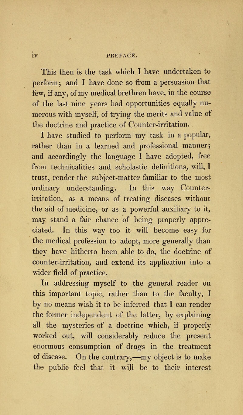 This then is the task which I have undertaken to perform; and I have done so from a persuasion that few, if any, of my medical brethren have, in the course of the last nine years had opportunities equally nu- merous with myself, of trying the merits and value of the doctrine and practice of Counter-irritation. I have studied to perform my task in a popular, rather than in a learned and professional manner; and accordingly the language I have adopted, free from technicalities and scholastic definitions_, will, I trust, render the subject-matter familiar to the most ordinary understanding. In this way Counter- irritation, as a means of treating diseases w-ithout the aid of medicine, or as a powerful auxiliary to it, may stand a fair chance of being properly appre- ciated. In this way too it will become easy for the medical profession to adopt, more generally than they have hitherto been able to do, the doctrine of counter-irritation, and extend its application into a wider field of practice. In addressing myself to the general reader on this important topic, rather than to the faculty, I by no means wish it to be inferred that I can render the former independent of the latter, by explaining all the mysteries of a doctrine which, if properly worked out, will considerably reduce the present enormous consumption of drugs in the treatment of disease. On the contrary,—my object is to make the public feel that it will be to their interest