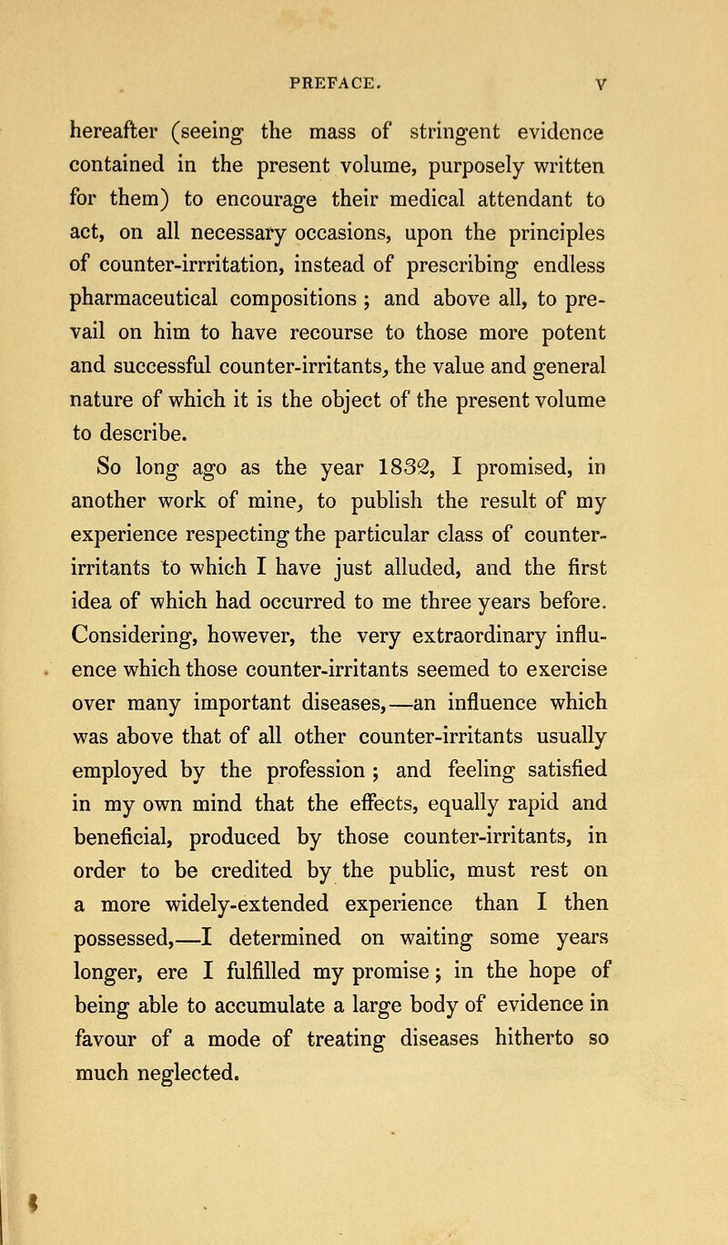 hereafter (seeing the mass of stringent evidence contained in the present volume, purposely written for them) to encourage their medical attendant to act, on all necessary occasions, upon the principles of counter-irrritation, instead of prescribing endless pharmaceutical compositions ; and above all, to pre- vail on him to have recourse to those more potent and successful counter-irritants, the value and general nature of which it is the object of the present volume to describe. So long ago as the year 1832, I promised, in another work of mine, to publish the result of my experience respecting the particular class of counter- irritants to which I have just alluded, and the first idea of which had occurred to me three years before. Considering, however, the very extraordinary influ- ence which those counter-irritants seemed to exercise over many important diseases,—an influence which was above that of all other counter-irritants usually employed by the profession ; and feeling satisfied in my own mind that the effects, equally rapid and beneficial, produced by those counter-irritants, in order to be credited by the public, must rest on a more widely-extended experience than I then possessed,—I determined on waiting some years longer, ere I fulfilled my promise; in the hope of being able to accumulate a large body of evidence in favour of a mode of treating diseases hitherto so much neglected.
