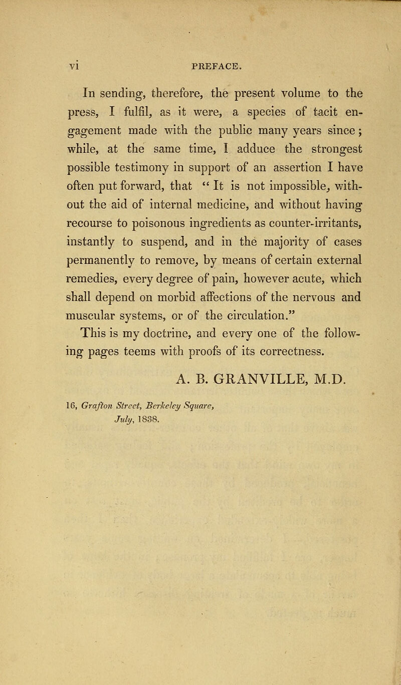 In sending, therefore, the present volume to the press, I fulfil, as it were, a species of tacit en- gagement made with the public many years since; while, at the same time, I adduce the strongest possible testimony in support of an assertion I have often put forward, that  It is not impossible^ with- out the aid of internal medicine, and without having recourse to poisonous ingredients as counter-irritants, instantly to suspend, and in the majority of cases permanently to remove, by means of certain external remedies, every degree of pain, however acute, which shall depend on morbid affections of the nervous and muscular systems, or of the circulation. This is my doctrine, and every one of the follow- ing pages teems with proofs of its correctness. A. B. GRx\NVILLE, M.D. 16, Grafton Street, Berkeley Square, July, 1838.