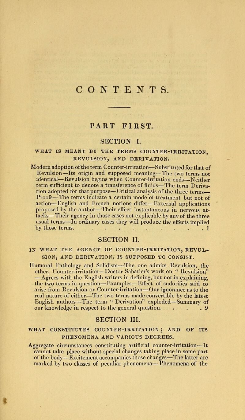 CONTENTS. PART FIRST. SECTION I. WHAT IS MEANT BY THE TERMS COUNTER-IRRITATION, REVULSION, AND DERIVATION. Modern adoption of the term Counter-irritation—Substituted for that of Revulsion—Its origin and supposed meaning—The two terms not identical—Revulsion begins when Counter-irritation ends—Neither term sufficient to denote a transference of fluids—The tei'm Deriva- tion adopted for that purpose—Critical analysis of the three terms— Proofs—The terms indicate a certain mode of treatment but not of action—English and French notions differ—External applications proposed by the author—Their effect instantaneous in nervous at- tacks—Their agency in those cases not explicable by any of the three usual terms—In ordinary cases they will produce the effects implied by those terms. ..... .... 1 SECTION II. IN WHAT THE AGENCY OF COUNTER-IRRITATION, REVUL- SION, AND DERIVATION, IS SUPPOSED TO CONSIST. Humoral Pathology and Solidism—The one admits Revulsion, the other. Counter-irritation—Doctor Sabatier's work on  Revulsion —Agrees with tlie English writers in defining, but not in explaining, the two terms in question—Examples—Effect of sudorifics said to arise from Revulsion or Counter-irritation—Our ignorance as to the real nature of either—The two terms made convertible by the latest English authors—The term  Derivation exploded—Summary of our knowledge in respect to the general question. . . .9 SECTION III. WHAT CONSTITUTES COUNTER-IRRITATION ; AND OF ITS PHENOMENA AND VARIOUS DEGREES. Aggregate circumstances constituting artificial counter-irritation—It cannot take place without special changes taking place in some part of the body—Excitement accompanies those changes—The latter are marked by two classes of peculiar phenomena—Phenomena of the