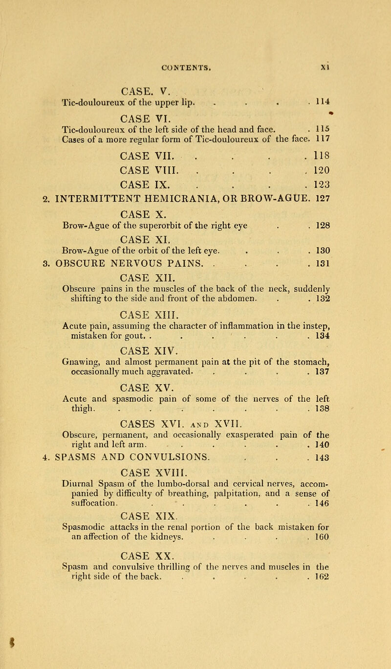 CASE. V. Tic-douloureux of the upper lip. . . . .114 CASE VI. Tic-douloureux of the left side of the head and face. . 115 Cases of a more regular form of Tic-douloureux of the face. 117 CASE VII. . . . .118 CASE VIII. . . . ,120 CASE IX. . . . . 123 2. INTERMITTENT HEiMICRANIA, OR BROW-AGUE. 127 CASE X. Brow-Ague of the superorbit of the right eye . . 128 CASE XI. Brow-Ague of the orbit of the left eye. . . . 130 3. OBSCURE NERVOUS PAINS 181 CASE XII. Obscure pains in the muscles of the back of the neck, suddenly shifting to the side and front of the abdomen. . .132 CASE XIII. Acute pain, assuming the character of inflammation in the instep, mistaken for gout. . . . ' . . . 134 CASE XIV. Gnawing, and almost permanent pain at the pit of the stomach, occasionally much aggravated. .... 137 CASE XV. Acute and spasmodic pain of some of the nerves of the left thigh. . . . . . . .138 CASES XVI. AND XVII. Obscure, permanent, and occasionally exasperated pain of the right and left arm. . . . . .140 4. SPASMS AND CONVULSIONS. . . .143 CASE XVIII. Diurnal Spasm of the lumbo-dorsal and cervical nerves, accom- panied by difficulty of breathing, palpitation, and a sense of suffocation. . . . . .146 CASE XIX. Spasmodic attacks in the renal portion of the back mistaken for an affection of the kidneys. .... 160 CASE XX. Spasm and convulsive thrilling of the nerves and muscles in the right side of the back. ..... 162
