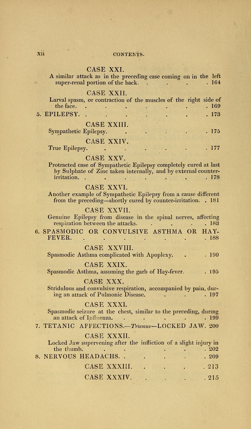 CASE XXI. A similar attack as in the preceding case coming on in the left super-renal portion of the back. .... 164 CASE XXII. Larval spasm, or contraction of the muscles of the right side of the face. ....... 169 5. EPILEPSY . .173 CASE XXIII. Sympathetic Epilepsy. . . . . .175 CASE XXIV. True Epilepsy. . . . . . .177 CASE XXV. Protracted case of Sympathetic Epilepsy completely cured at last by Sulphate of Zinc taken internally, and by external counter- irritation. . . . . . . .178 CASE XXVI. Another example of Sympathetic Epilepsy from a cause different from the preceding—shortly cured by counter-irritation. . 181 CASE XXVII. Genuine Epilepsy from disease in the spinal nerves, affecting respiration between the attacks. . . . . 183 6. SPASMODIC OR CONVULSIVE ASTHMA OR HAY- FEVER. . . . . . . .188 CASE XXVIII. Spasmodic Asthma complicated with Apoplexy. . .190 CASE XXIX. Spasmodic Asthma, assuming the garb of Hay-fever. . 195 CASE XXX. Stridulous and convulsive respiration, accompanied by pain, dur- ing an attack of Pulmonic Disease. . . . 197 CASE XXXL Spasmodic seizure at the chest, similar to the preceding, during an attack of Infli-ienza. . . . . .199 7. TETANIC AFFECTIONS.—Tmwzws—LOCKED JAW. 200 CASE XXXII. Locked Jaw supervening after the infliction of a slight injury in the tliumb. . . ... 202 8. NERVOUS HEADACHS. . . . . .209 CASE XXXIII 213 CASE XXXIV 215