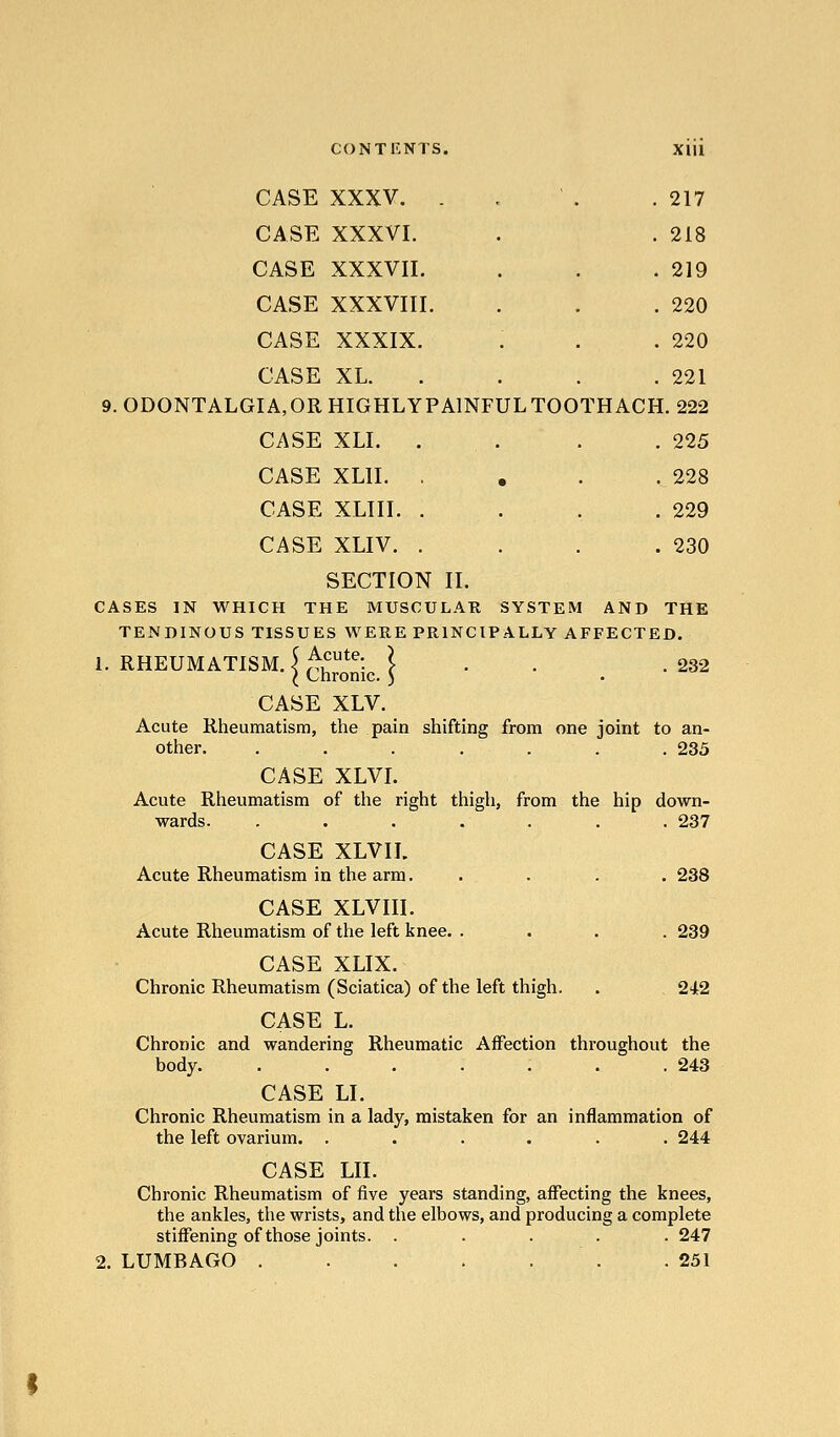 CASE XXXV. . . ' . .217 CASE XXXVI. . . 218 CASE XXXVII. . . .219 CASE XXXVIII. . . .220 CASE XXXIX. . . .220 CASE XL. . . . . 221 9. ODONTALGIA,OR HIGHLYPAINFULTOOTHACH. 222 CASE XLI. . . . . 225 CASE XLII. , , . .228 CASE XLIII. . . . .229 CASE XLIV. . . . .230 SECTION II. CASES IN WHICH THE MUSCULAB SYSTEM AND THE TENDINOUS TISSUES WERE PRINCIPALLY AFFECTED. 1. RHEUMATISM, i ^hro^j^, | . . . 232 CASE XLV. Acute Rheumatism, the pain shifting from one joint to an- other. ....... 235 CASE XLVI. Acute Rheumatism of the right thigh, from the hip down- wards. ....... 237 CASE XLVII. Acute Rheumatism in the arm..... 238 CASE XLVIII. Acute Rheumatism of the left knee. .... 239 CASE XLIX. Chronic Rheumatism (Sciatica) of the left thigh. . 2'Jt2 CASE L. Chronic and wandering Rheumatic Affection throughout the body. . . . . . . .243 CASE LI. Chronic Rheumatism in a lady, mistaken for an inflammation of the left ovarium. ...... 244 CASE LII. Chronic Rheumatism of five years standing, affecting the knees, the ankles, the wrists, and the elbows, and producing a complete stiffening of those joints. ..... 247 2. LUMBAGO .251