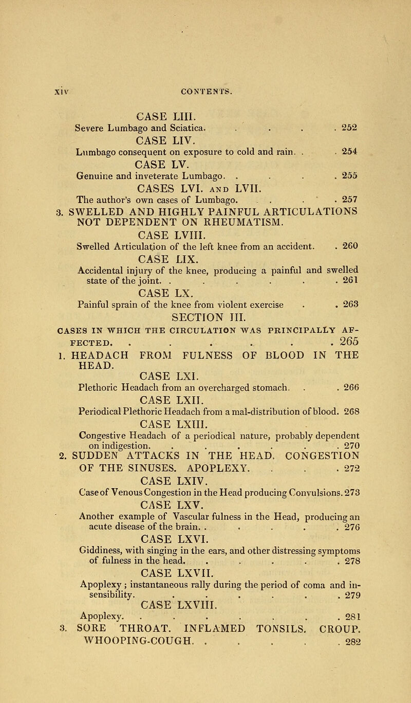 CASE LIII. Severe Lumbago and Sciatica. .... 252 CASE LIV. Lumbago consequent on exposure to cold and rain. . • 254 CASE LV. Genuine and inveterate Lumbago. .... 255 CASES LVI. AND LVn. The author's own cases of Lumbago. . . .  • 257 3. SWELLED AND HIGHLY PAINFUL ARTICULATIONS NOT DEPENDENT ON RHEUMATISM. CASE LVIII. Swelled Articulation of the left knee from an accident. . 260 CASE LIX. Accidental injury of the knee, producing a painful and swelled state of the joint. ...... 261 CASE LX. Painful sprain of the knee from violent exercise . . 263 SECTION in. CASES IN WHICH THE CIRCULATION WAS PRINCIPALLY AF- FECTED. ...... 265 1. HEADACH FROM FULNESS OF BLOOD IN THE HEAD. CASE LXI. Plethoric Headach from an overcharged stomach. . . 266 CASE LXII. Periodical Plethoric Headach from a mal-distribution of blood. 268 CASE LXIIl. Congestive Headach of a periodical nature, probably dependent on indigestion. . . . . . . 270 2. SUDDEN ATTACKS IN THE HEAD, CONGESTION OF THE SINUSES. APOPLEXY. . . .272 CASE LXIV. Case of Venous Congestion in the Head producing Convulsions. 273 CASE LXV. Another example of Vascular fulness in the Head, producing an acute disease of the brain. . .... 276 CASE LXVI. Giddiness, with singing in the ears, and other distressing symptoms of fulness in the head. ..... 278 CASE LXVII. Apoplexy ; instantaneous rally during the period of coma and in- sensibility. ...... 279 CASE LXVIII. Apoplexy. . . . . . . .281 3. SORE THROAT. INFLAMED TONSILS, CROUP. WHOOPING-COUGH 282
