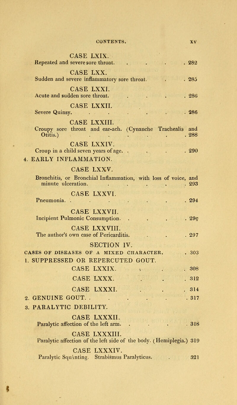 CASE LXIX. Repeated and severe sore throat. .... 282 CASE LXX. Sudden and severe inflammatory sore throat. . . 285 CASE LXXI. Acute and sudden sore throat. .... 286 CASE LXXII. Severe Quinsy. ...... 286 CASE LXXIII. Croupy sore throat and ear-ach. (Cynanche Tracheahs and Otitis.) . . . . .288 CASE LXXIV. Croup in a child seven years of age. .... 290 4. EARLY INFLAMMATION. CASE LXXV. Bronchitis, or Bronchial Inflammation, w^ith loss of voice, and minute ulceration. ..... 293 CASE LXXVI. Pneumonia. ....... 294 CASE Lxxvn. Incipient Pulmonic Consumption. .... 29g CASE LXXVIII. The author's own case of Pericarditis. . . . 297 SECTION IV. CASES OF DISEASES OF A MIXED CHARACTER. . 303 1. SUPPRESSED OR REPERCUTED GOUT. CASE LXXIX. -. . . 308 CASE LXXX. . . .312 CASE LXXXI. . . .314 2. GENUINE GOUT 317 3. PARALYTIC DEBILITY. CASE LXXXII. Paralytic affection of the left arm. . . . .318 CASE LXXXIII. Paralytic affection of the left side of the body. (Hemiplegia.) 319 CASE LXXXIV. Paralytic Squinting. Strabismus Paralyticus. . 321