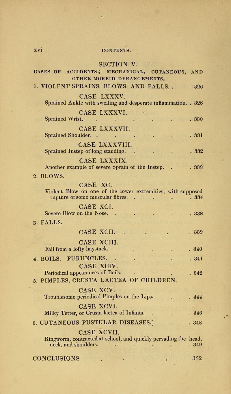 SECTION V. CASES OF accidents; MECHANICAL, CUTANEOUS, AND OTHER MORBID DERANGEMENTS. 1. VIOLENT SPRAINS, BLOWS, AND FALLS. . . 326 CASE LXXXV. Sprained Ankle with swelling and desperate inflammation. . 328 CASE LXXXVI. Sprained Wrist. ...... 330 CASE LXXXVII. Sprained Shoulder. . . . . . .331 CASE LXXXVIII. Sprained Instep of long standing. .... 332 CASE LXXXIX. Another example of severe Sprain of the Instep. . . 333 2. BLOWS. CASE XC. Violent Blow on one of the lower extremities, with supposed rupture of some muscular fibres. . . . .334 CASE XCI. Severe Blow on the Nose. . . . . . 338 3. FALLS. CASE XCII. . . . .339 CASE XCIII. Fall from a lofty haystack. . . . . .340 4. BOILS. FURUNCLES 341 CASE XCIV. Periodical appearances of Boils. .... 342 5. PIMPLES, CRUSTA LACTEA OF CHILDREN. CASE XCV. Troublesome periodical Pimples on the Lips. . . 344 CASE XCVI. Milky Tetter, or Crusta lactea of Infants. . . . 346 6. CUTANEOUS PUSTULAR DISEASES.' . . 348 CASE XCVII. Ringworm, contracted at school, and quickly pervading the head, neck, and shoulders. ..... 349 CONCLUSIONS .... 352