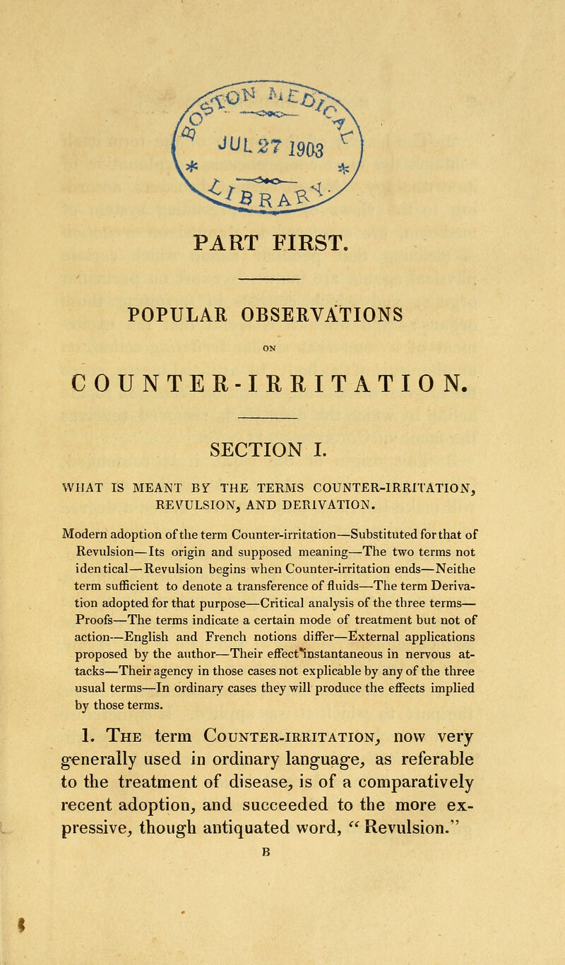 PART FIRST. POPULAR OBSERVATIONS COUNT ER-IRIIITATION. SECTION I. WHAT IS MEANT B^ THE TERMS COUNTER-IRRITATION, REVULSION, AND DERIVATION. Modern adoption of the term Counter-irritation—Substituted for that of Revulsion—Its origin and supposed meaning—The two terms not identical—Revulsion begins when Counter-irritation ends—Neithe term sufficient to denote a transference of fluids—The term Deriva- tion adopted for that purpose—Critical analysis of the three terms— Proofs—The terms indicate a certain mode of treatment but not of action—English and French notions differ—External applications proposed by the author—Their effect*instantaneous in nervous at- tacks—Their agency in those cases not explicable by any of the three usual terms—In ordinary cases they will produce the effects implied by those terms. 1. The term Counter.irritation_, now very generally used in ordinary language, as referable to the treatment of disease, is of a comparatively recent adoption, and succeeded to the more ex- pressive, though antiquated word, '^ Revulsion. B