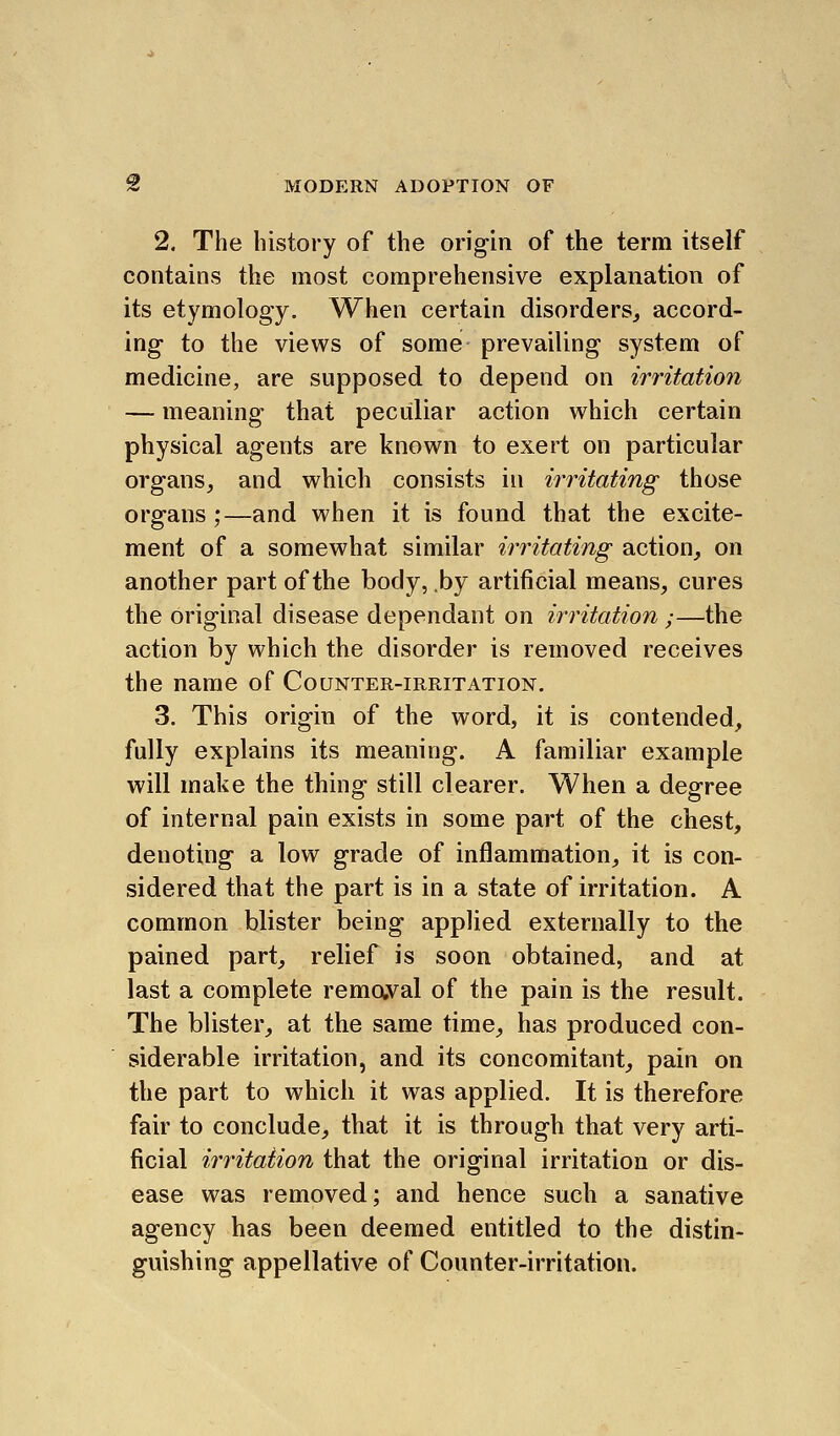 X MODERN ADOPTION OF 2. The history of the origin of the term itself contains the most comprehensive explanation of its etymology. When certain disorders^ accord- ing to the views of some prevailing system of medicine, are supposed to depend on irritation — meaning that peculiar action which certain physical agents are known to exert on particular organs, and wliich consists in irritating those organs;—and when it is found that the excite- ment of a somewhat similar irritating action, on another part of the body, by artificial means, cures the original disease dependant on irritation ;—the action by which the disorder is removed receives the name of Counter-irritation. 3. This origin of the word, it is contended, fully explains its meaning. A familiar example will make the thing still clearer. When a degree of internal pain exists in some part of the chest, denoting a low grade of inflammation, it is con- sidered that the part is in a state of irritation. A common blister being applied externally to the pained part, relief is soon obtained, and at last a complete remaval of the pain is the result. The blister, at the same time, has produced con- siderable irritation, and its concomitant, pain on the part to which it was applied. It is therefore fair to conclude, that it is through that very arti- ficial irritation that the original irritation or dis- ease was removed; and hence such a sanative agency has been deemed entitled to the distin- guishing appellative of Counter-irritation.