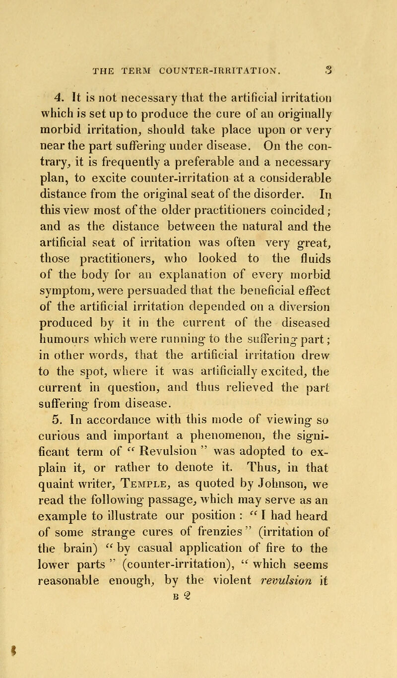 4. It is not necessary that the artificial irritation which is set up to produce the cure of an originally morbid irritation, should take place upon or very near the part suffering under disease. On the con- trary, it is frequently a preferable and a necessary plan, to excite counter-irritation at a considerable distance from the original seat of the disorder. In this view most of the older practitioners coincided; and as the distance between the natural and the artificial seat of irritation was often very great, those practitioners, who looked to the fluids of the body for an explanation of every morbid symptom, were persuaded that the beneficial effect of the artificial irritation depended on a diversion produced by it in the current of the diseased humours which were running to the suffering part; in other words, that the artificial irritation drew to the spot, where it was artificially excited, the current in question, and thus relieved the part suffering from disease. 5. In accordance with this mode of viewing so curious and important a phenomenon, the signi- ficant term of  Revulsion  was adopted to ex- plain it, or rather to denote it. Thus, in that quaint writer. Temple, as quoted by Johnson, we read the following passage, which may serve as an example to illustrate our position :  I had heard of some strange cures of frenzies  (irritation of the brain)  by casual application of fire to the lower parts  (counter-irritation), ^ which seems reasonable enough, by the violent revulsion it B 2