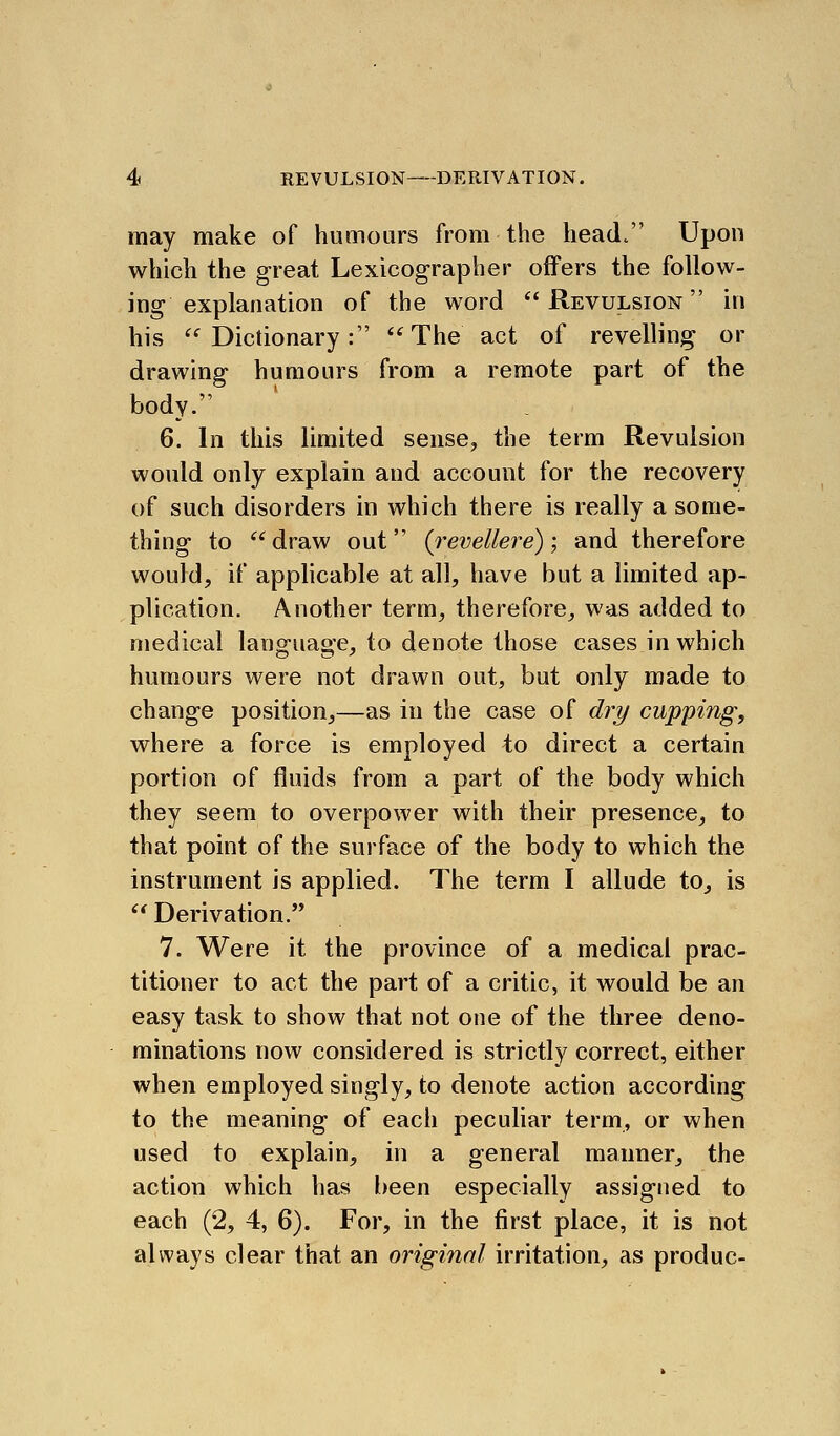 may make of humours from the head. Upon which the great Lexicographer offers the follow- ing explanation of the word Revulsion in his '^^ Dictionary: The act of revelling or drawing humours from a remote part of the body. 6. In this limited sense, the term Revulsion would only explain and account for the recovery of such disorders in which there is really a some- thing to draw out (^revellere); and therefore would, if applicable at all, have but a limited ap- plication. Another term, therefore, was added to medical language, to denote those cases in which humours were not drawn out, but only made to change position,—as in the case of di^y cupping, where a force is employed to direct a certain portion of fluids from a part of the body which they seem to overpower with their presence, to that point of the surface of the body to which the instrument is applied. The term I allude to, is  Derivation.'* 7. Were it the province of a medical prac- titioner to act the part of a critic, it would be an easy task to show that not one of the three deno- minations now considered is strictly correct, either when employed singly, to denote action according to the meaning of each peculiar term, or when used to explain, in a general manner, the action which has been especially assigned to each (2, 4, 6). For, in the first place, it is not always clear that an original irritation, as produc-